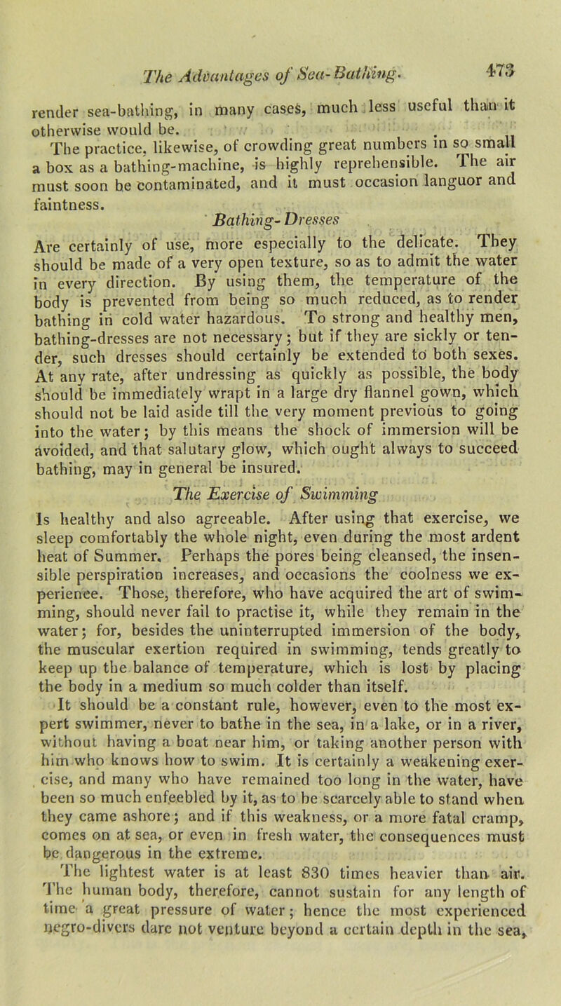 -TO render sea-bathing, in many cases, much less useful than it otherwise would be. The practice, likewise, of crowding great numbers in so small a box as a bathing-machine, is highly reprehensible. The air must soon be contaminated, and it must occasion languor and faintness. Bathing- Dresses Are certainly of use, more especially to the delicate. They should be made of a very open texture, so as to admit the water in every direction. By using them, the temperature of the body is prevented from being so much reduced, as to render bathing in cold water hazardous. To strong and healthy men, bathing-dresses are not necessary; but if they are sickly or ten- der, such dresses should certainly be extended to both sexes. At any rate, after undressing as quickly as possible, the body should be immediately wrapt in a large dry flannel gown, which should not be laid aside till the very moment previous to going into the water; by this means the shock of immersion will be avoided, and that salutary glow, which ought always to succeed bathing, may in general be insured. The Exercise of Swimming Is healthy and also agreeable. After using that exercise, we sleep comfortably the whole night, even during the most ardent heat of Summer. Perhaps the pores being cleansed, the insen- sible perspiration increases, and occasions the coolness we ex- perience. Those, therefore, who have acquired the art of swim- ming, should never fail to practise it, while they remain in the water; for, besides the uninterrupted immersion of the body, the muscular exertion required in swimming, tends greatly to keep up the balance of temperature, which is lost by placing the body in a medium so much colder than itself. It should be a constant rule, however, even to the most ex- pert swimmer, never to bathe in the sea, in a lake, or in a river, without having a beat near him, or taking another person with him who knows how to swim. It is certainly a weakening exer- cise, and many who have remained too long in the water, have been so much enfeebled by it, as to be scarcely able to stand when they came ashore; and if this weakness, or a more fatal cramp, comes on at sea, or even in fresh water, the consequences must be dangerous in the extreme. The lightest water is at least 830 times heavier than. air. The human body, therefore, cannot sustain for any length of time a great pressure of water; hence the most experienced negro-divers dare not venture beyond a certain depth in the sea.