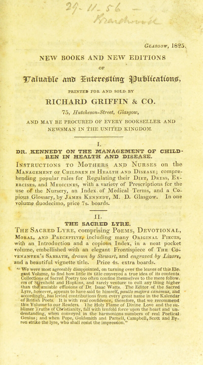 Glasgow, 1825. NEW BOOKS AND NEW EDITIONS OF fXalitafcle anti 3Ent*r*0tfti3 3|ta$lfratton0, PRINTED FOR AND SOLD BY RICHARD GRIFFIN & CO. 75, Hutcheson-Street, Glasgow, AND MAY BE PROCURED OF EVERY BOOKSELLER AND NEWSMAN IN THE UNITED KINGDOM. I. DR. KENNEDY ON THE MANAGEMENT OF CHILD- REN IN HEALTH AND DISEASE. Instructions to Mothers and Nurses on the Management of Children in Health and Disease; compre- hending popular rules for Regulating their Diet, Dress, Ex- ercises, and Medicines, with a variety of Prescriptions for the use of the Nursery, an Index, of Medical Terms, and a Co- pious Glossary, by James Kennedy, M. D. Glasgow. In one volume duodecimo, price 7s. boards. II. THE SACRED LYRE. The Sacred Lyre, comprising Poems, Devotional, Moral, and Preceptive,- including many Original Pieces, with an Introduction and a copious Index, in a neat pocket volume, embellished with an elegant Frontispiece of The Co- venanter’s Sabbath, drawn by Stewart, and engraved by Lizars, and a beautiful vignette title. Price 4s. extra boards. “ We were most agreeably disappointed, on turning over the leaves of this Ele- gant Volume, to find how little its title conveyed a true idea of its contents. Collections of Sacred Poetry too often confine themselves to the mere follow- ers of Sternhold and Hopkins, arid rarely venture to cull any thing higher than tha amiable effusions of Dr. Isaac Watts. The Editor of the Sacred Lyre, however, appears to have said to himself, panllo majora canamus, and accordingly, has levied contributions from every great name in the Kalendar of British Poets. It is with real confidence, therefore, that we recommend this Volume to our Readers. J he Holy Flame of Divine Love and the su- blimer Truths of Christianity, fall with tenfold force upon the heart and un- derstanding, when conveyed in the harmonions numbers of real Poetical Genius; and when Pope, Goldsmith and Parnell, Campbell, Scott and By- ron strike the lyre, who shall resist the impression.”