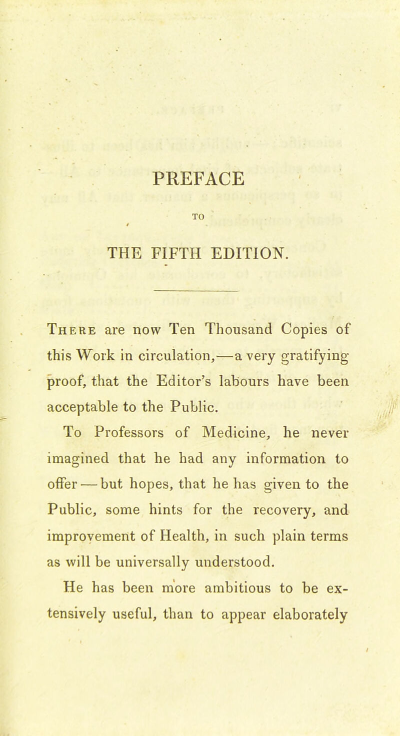 PREFACE TO THE FIFTH EDITION. There are now Ten Thousand Copies of this Work in circulation,—a very gratifying- proof, that the Editor’s labours have been acceptable to the Public. To Professors of Medicine, he never imagined that he had any information to offer — but hopes, that he has given to the Public, some hints for the recovery, and improvement of Health, in such plain terms as will be universally understood. He has been more ambitious to be ex- tensively useful, than to appear elaborately