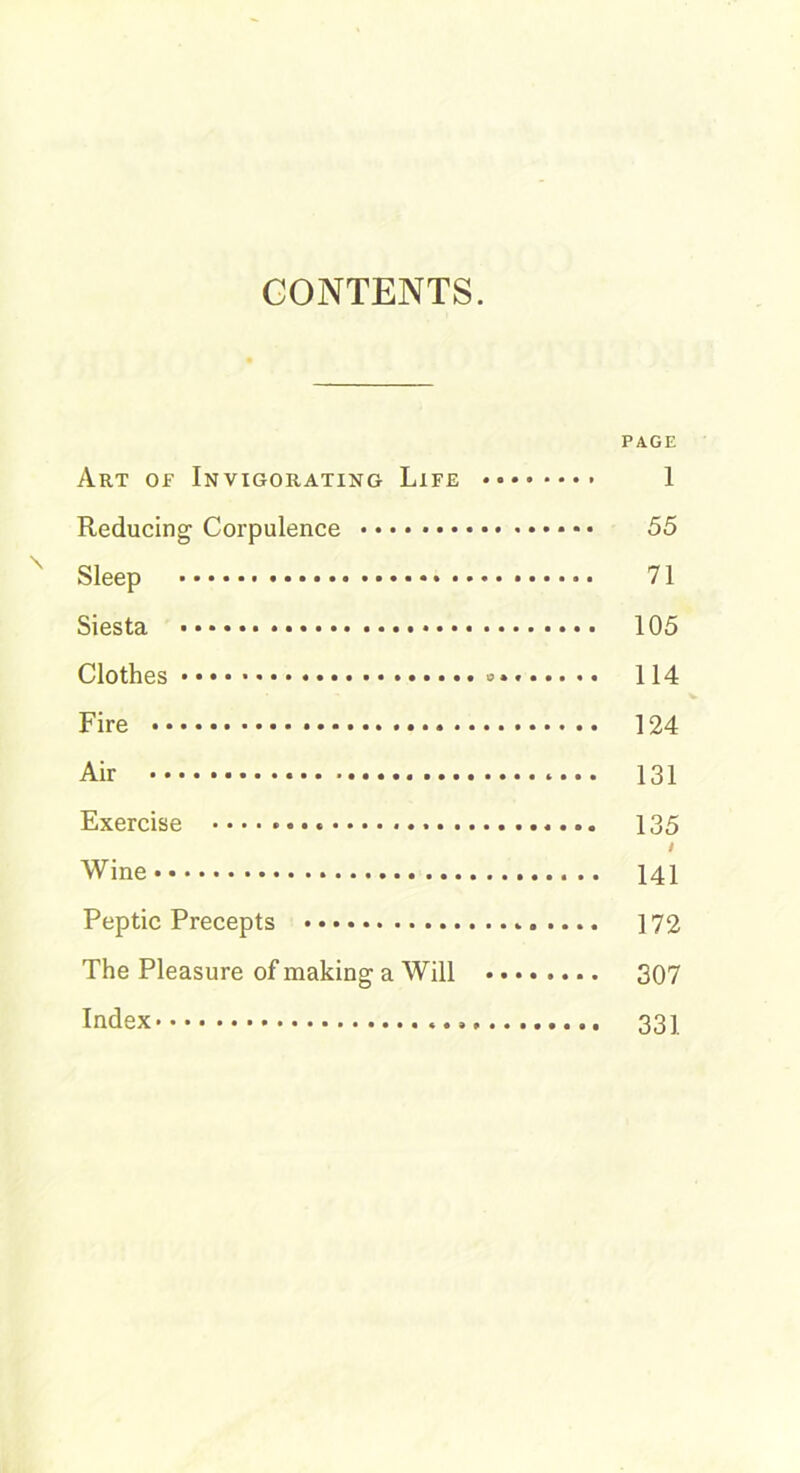 CONTENTS. PAGE Art of Invigorating Life 1 Reducing Corpulence • • 55 Sleep 71 Siesta 105 Clothes » 114 Fire 124 Air 131 Exercise 135 / Wine 141 Peptic Precepts 172 The Pleasure of making a Will 307 Index 331