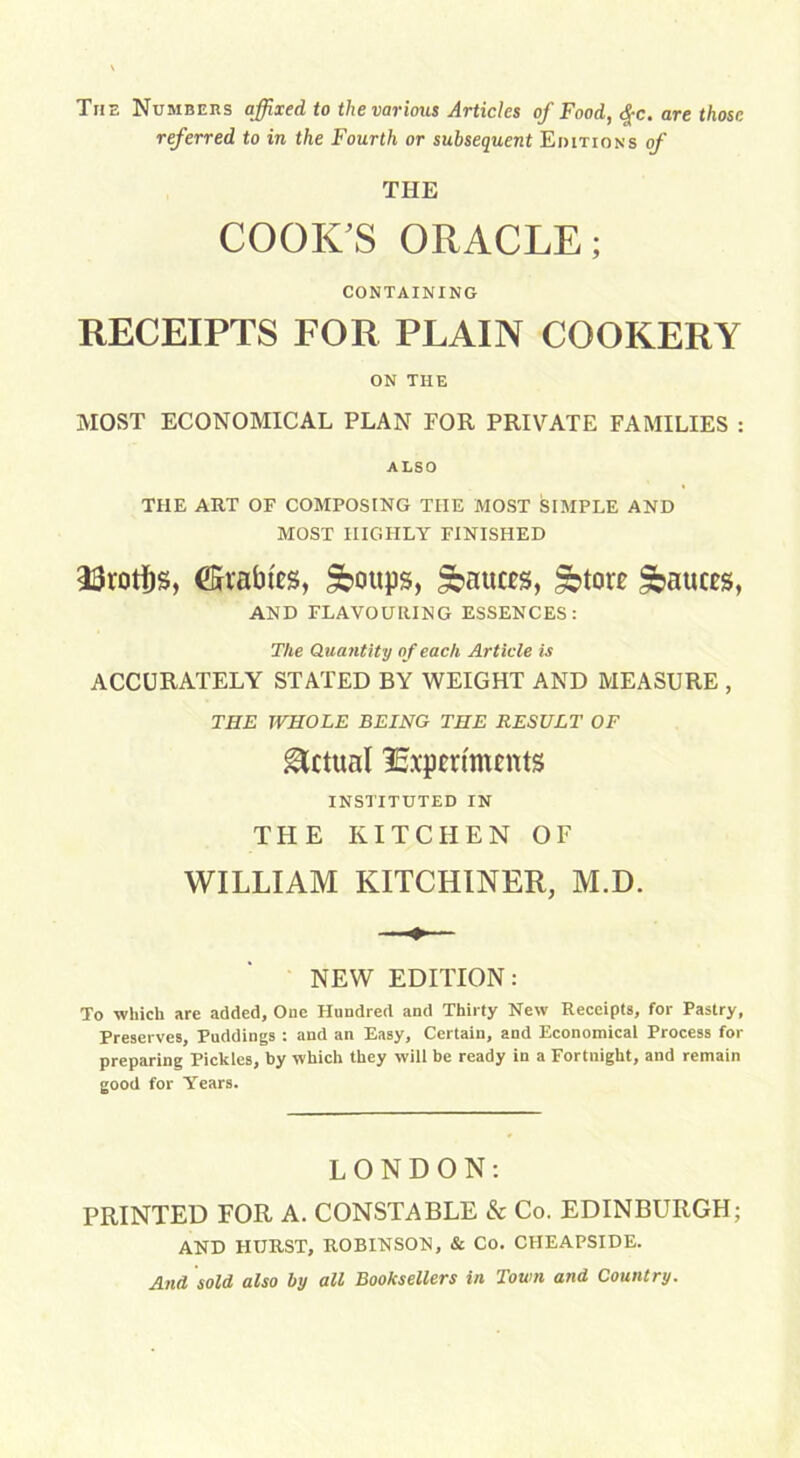 The Numbers affixed to the various Articles of Food, $c. are those referred to in the Fourth or subsequent Editions of THE COOK'S ORACLE; CONTAINING RECEIPTS FOR PLAIN COOKERY ON THE MOST ECONOMICAL PLAN FOR PRIVATE FAMILIES : ALSO THE ART OF COMPOSING THE MOST SIMPLE AND MOST HIGHLY FINISHED 33roti)S, (tables, Sboups, fauces, £otore fauces, AND FLAVOURING ESSENCES: The Quantity o f each Article is ACCURATELY STATED BY WEIGHT AND MEASURE , THE WHOLE BEING THE RESULT OF Actual Experiments INSTITUTED IN THE KITCHEN OF WILLIAM KITCHINER, M.D. NEW EDITION: To -which are added. One Hundred and Thirty New Receipts, for Pastry, Preserves, Puddings : and an Easy, Certain, and Economical Process for preparing Pickles, by which they will be ready in a Fortnight, and remain good for Years. LONDON: PRINTED FOR A. CONSTABLE & Co. EDINBURGH; AND HURST, ROBINSON, & Co. CIIEAPSIDE. And sold also by all Booksellers in Town and Country.