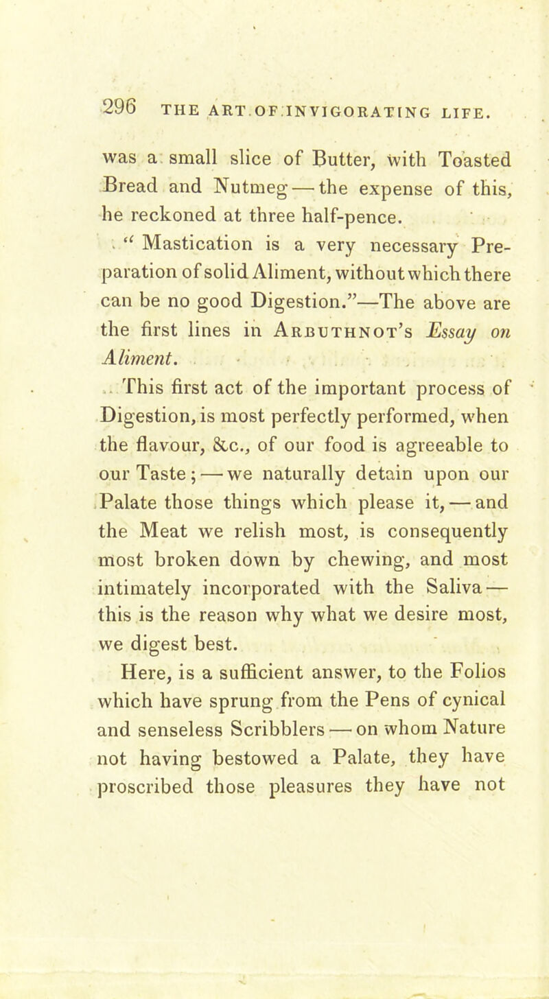 was a small slice of Butter, with Toasted Bread and Nutmeg — the expense of this, he reckoned at three half-pence. “ Mastication is a very necessary Pre- paration of solid Aliment, without which there can be no good Digestion.”—The above are the first lines in Arbuthnot’s Essay on Aliment. This first act of the important process of Digestion, is most perfectly performed, when the flavour, &c., of our food is agreeable to our Taste; — we naturally detain upon our Palate those things which please it, — and the Meat we relish most, is consequently most broken down by chewing, and most intimately incorporated with the Saliva — this is the reason why what we desire most, we digest best. Here, is a sufficient answer, to the Folios which have sprung from the Pens of cynical and senseless Scribblers — on whom Nature not having bestowed a Palate, they have proscribed those pleasures they have not