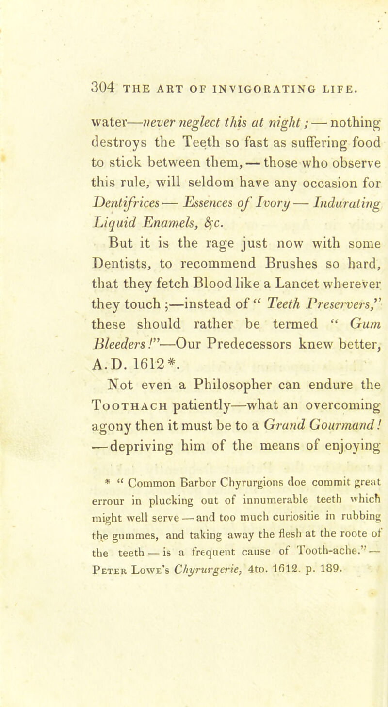 water—never neglect this at night; — nothing destroys the Teeth so fast as suffering food to stick between them, — those who observe this rule, will seldom have any occasion for Dentifrices— Essences of Ivory— Indurating Liquid Enamels, fyc. But it is the rage just now with some Dentists, to recommend Brushes so hard, that they fetch Blood like a Lancet wherever they touch ;—instead of “ Teeth Preservers,” these should rather be termed “ Gum Bleeders!”—Our Predecessors knew better, A.D. 1612* Not even a Philosopher can endure the Toothach patiently—what an overcoming- agony then it must be to a Grand Gourmand! — depriving him of the means of enjoying * “ Common Barbor Chyrurgions doe commit great errour in plucking out of innumerable teeth which might well serve — and too much curiositie in rubbing the gummes, and taking away the flesh at the roote of the teeth — is a frequent cause of Tooth-ache.” — Peter Lowe's Cliyrurgerie, 4to. 1612. p. 189.