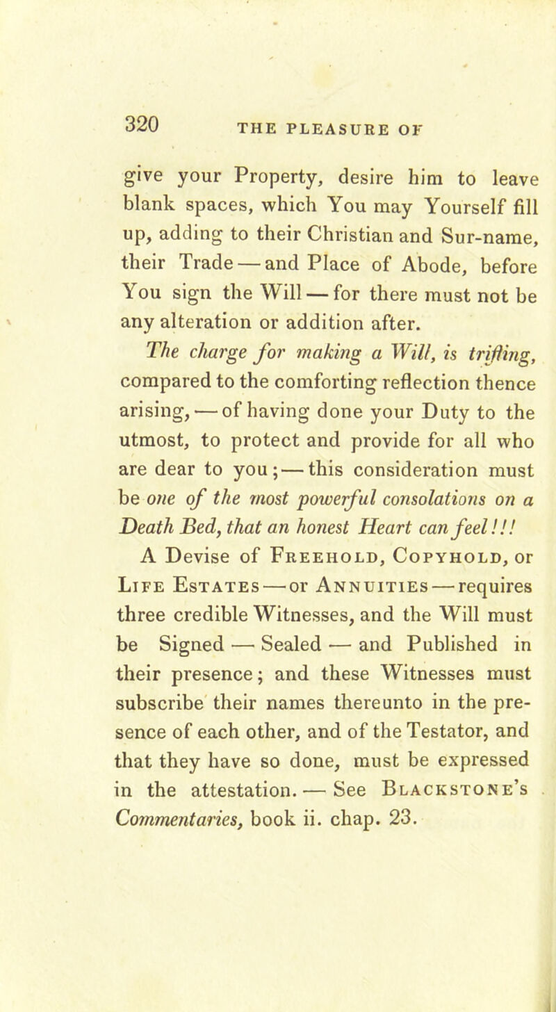 give your Property, desire him to leave blank spaces, which You may Yourself fill up, adding to their Christian and Sur-name, their Trade — and Place of Abode, before You sign the Will — for there must not be any alteration or addition after. The charge for making a Will, is trifling, compared to the comforting reflection thence arising, — of having done your Duty to the utmost, to protect and provide for all who are dear to you;—this consideration must be one of the most powerful consolations on a Death Bed, that an honest Heart can feel!!! A Devise of Freehold, Copyhold, or Life Estates — or Annuities — requires three credible Witnesses, and the Will must be Signed — Sealed — and Published in their presence; and these Witnesses must subscribe their names thereunto in the pre- sence of each other, and of the Testator, and that they have so done, must be expressed in the attestation. — See Blackstone’s Commentaries, book ii. chap. 23.