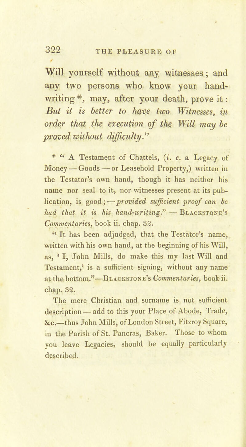 Will yourself without any witnesses; and any two persons who know your hand- writing #, may, after your death, prove it: But it is better to have two Witnesses, in order that the execution of the Will may be proved without difficulty.” m “ A Testament of Chattels, (i. e. a Legacy of Money — Goods — or Leasehold Property,) written in the Testator’s own hand, though it has neither his name nor seal to it, nor witnesses present at its pub- lication, is good; ■—provided sufficient proof can be had that it is his hand-writing.” — Blackstone’s Commentaries, book ii. chap. 32. “ It has been adjudged, that the Testator’s name, written with his own hand, at the beginning of his Will, as, ‘ I, John Mills, do make this my last Will and Testament,’ is a sufficient signing, without any name at the bottom.”—Blackstone’s Commentaries, book ii. chap. 32. The mere Christian and surname is not sufficient description — add to this your Place of Abode, Trade, &c.—thus John Mills, ofLondon Street, Fitzroy Square, in the Parish of St. Pancras, Baker. Those to whom you leave Legacies, should be equally particularly described.