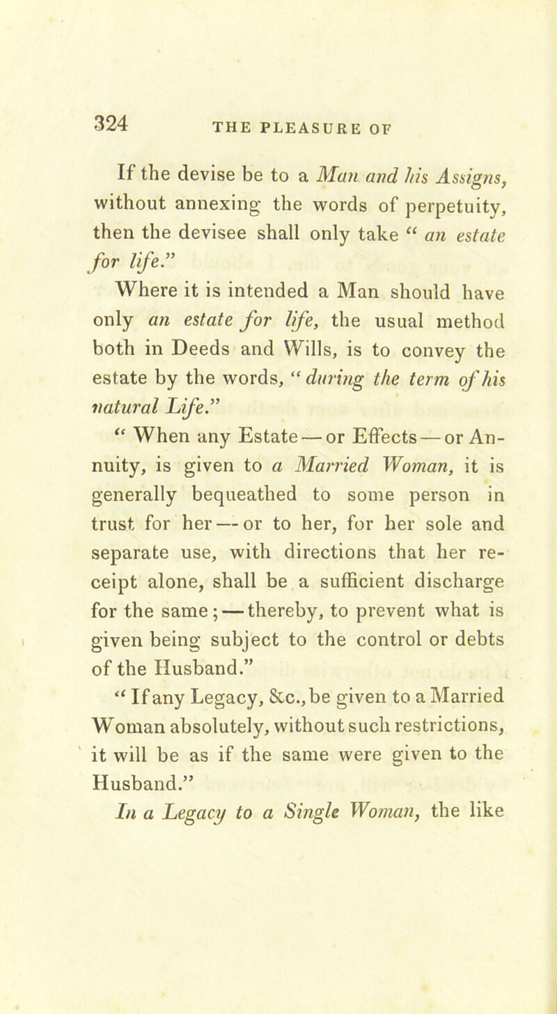 If the devise be to a Man and his Assigns, without annexing the words of perpetuity, then the devisee shall only take “ an estate for life ” Where it is intended a Man should have only an estate for life, the usual method both in Deeds and Wills, is to convey the estate by the words, “ during the term of his natural Life.” “ When any Estate — or Effects — or An- nuity, is given to a Married Woman, it is generally bequeathed to some person in trust for her — or to her, for her sole and separate use, with directions that her re- ceipt alone, shall be a sufficient discharge for the same; — thereby, to prevent what is given being subject to the control or debts of the Husband.” “ If any Legacy, &c.,be given to a Married Woman absolutely, without such restrictions, it will be as if the same were given to the Husband.” In a Legacy to a Single Woman, the like