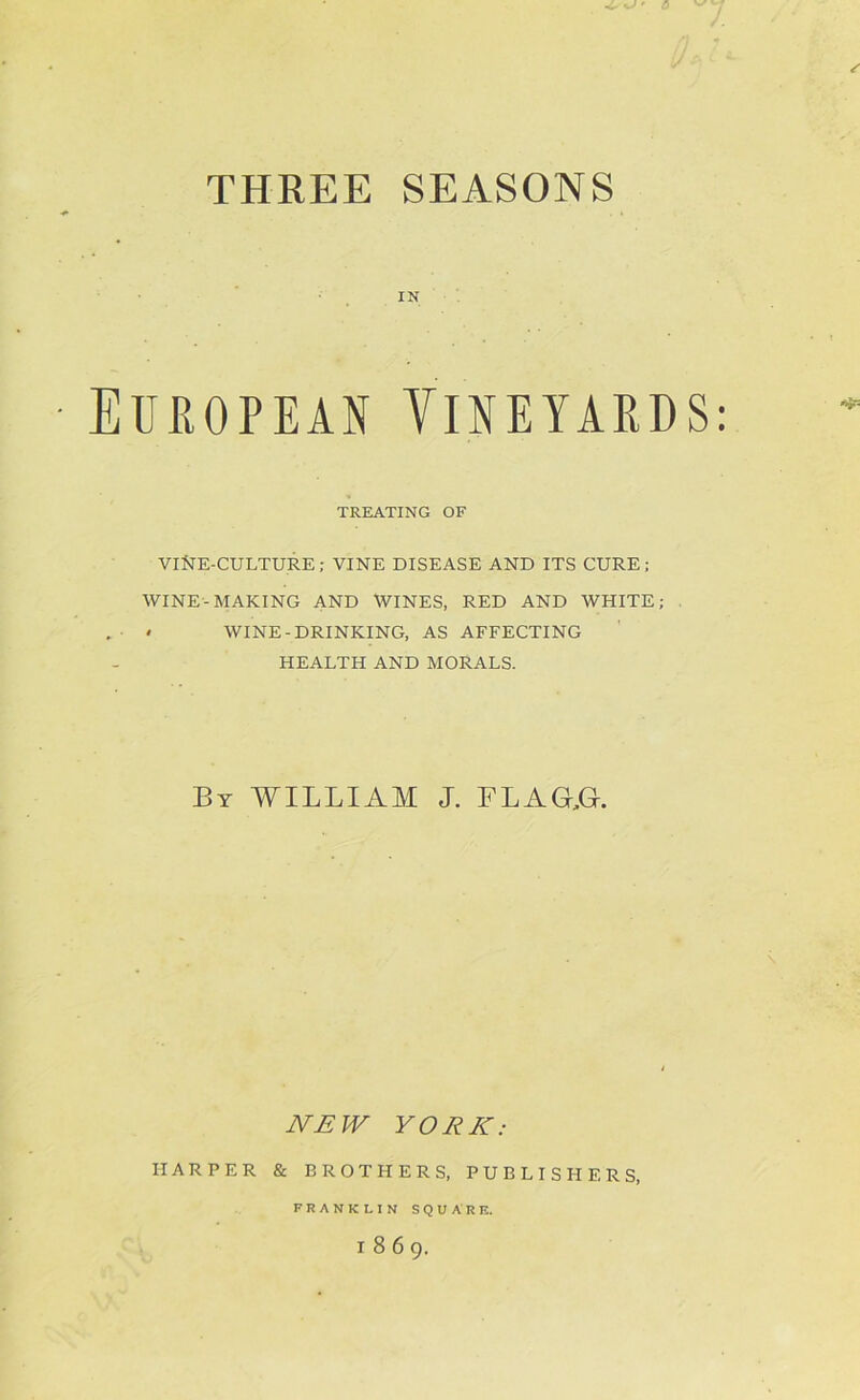 THREE SEASONS IN European Yineyards: TREATING OF VINE-CULTURE; VINE DISEASE AND ITS CURE; WINE-MAKING AND WINES, RED AND WHITE; * WINE-DRINKING, AS AFFECTING HEALTH AND MORALS. By william J. FLAaG. WAfF YORK: HARPER & BROTHERS, PUBLISHERS, FRANKLIN SQUARE. 1869.