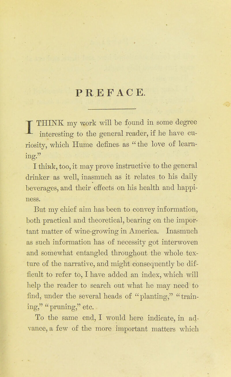 PREFACE. T THINK my work will be found in some degree interesting to the general reader, if he have cu- riosity, wliich Hume defines- as “ the love of learn- ing.” I think, too, it may prove instructive to the general drinker as well, inasmuch as it relates to his daily beverages, and their effects on his health and happi- ness. But my chief aim has been to convey information, both practical and theoretical, bearing on the impor- tant matter of wine-growing in America. Inasmuch as such information has of necessity got interwoven and somewhat entangled throughout the whole tex- tm’e of the narrative, and might consequently be dif- ficult to refer to, I have added an index, which will help the reader to search out what he may need to find, under the several heads of “planting,” “train- ing,” “ pruning,” etc. To the same end, I would here indicate, in ad- vance, a few of the more important matters which