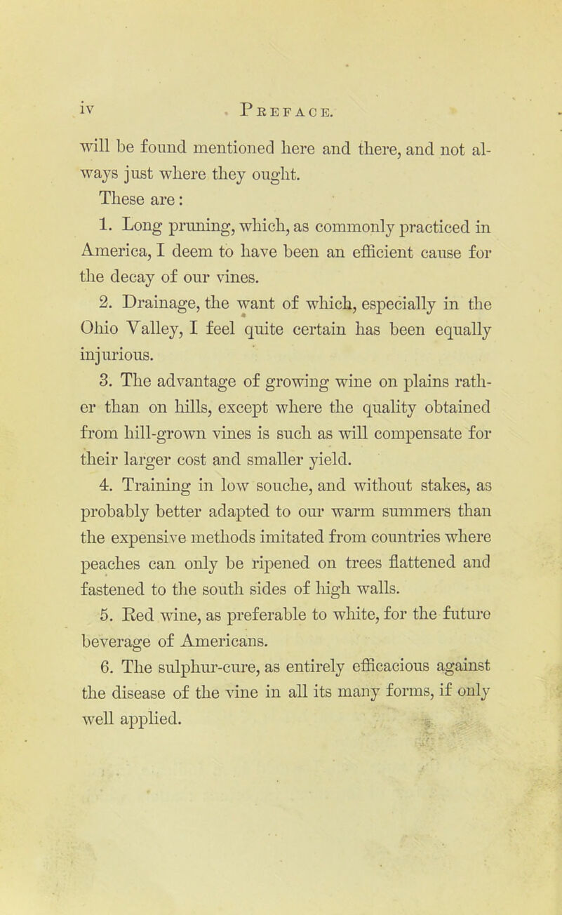 will be found mentioned here and there, and not al- waj^s just where they ought. These are: 1. Long pruning, which, as commonly practiced in America, I deem to have been an eflScient cause for the decay of our vines. 2. Drainage, the want of which, especially in the Ohio Yalley, I feel quite certain has been equally injurious. 8. The advantage of growing wine on plains rath- er than on hills, except where the quality obtained from hill-grown vines is such as will compensate for their larger cost and smaller yield. 4. Training in low souche, and without stakes, as probably better adapted to our warm summers than the expensive methods imitated from countries where peaches can only be ripened on trees flattened and fastened to the south sides of high walls. 5. Red wine, as preferable to white, for the future beverage of Americans. 6. The sulphur-cure, as entirely efiicacious against the disease of the vine in all its many forms, if only well applied. -