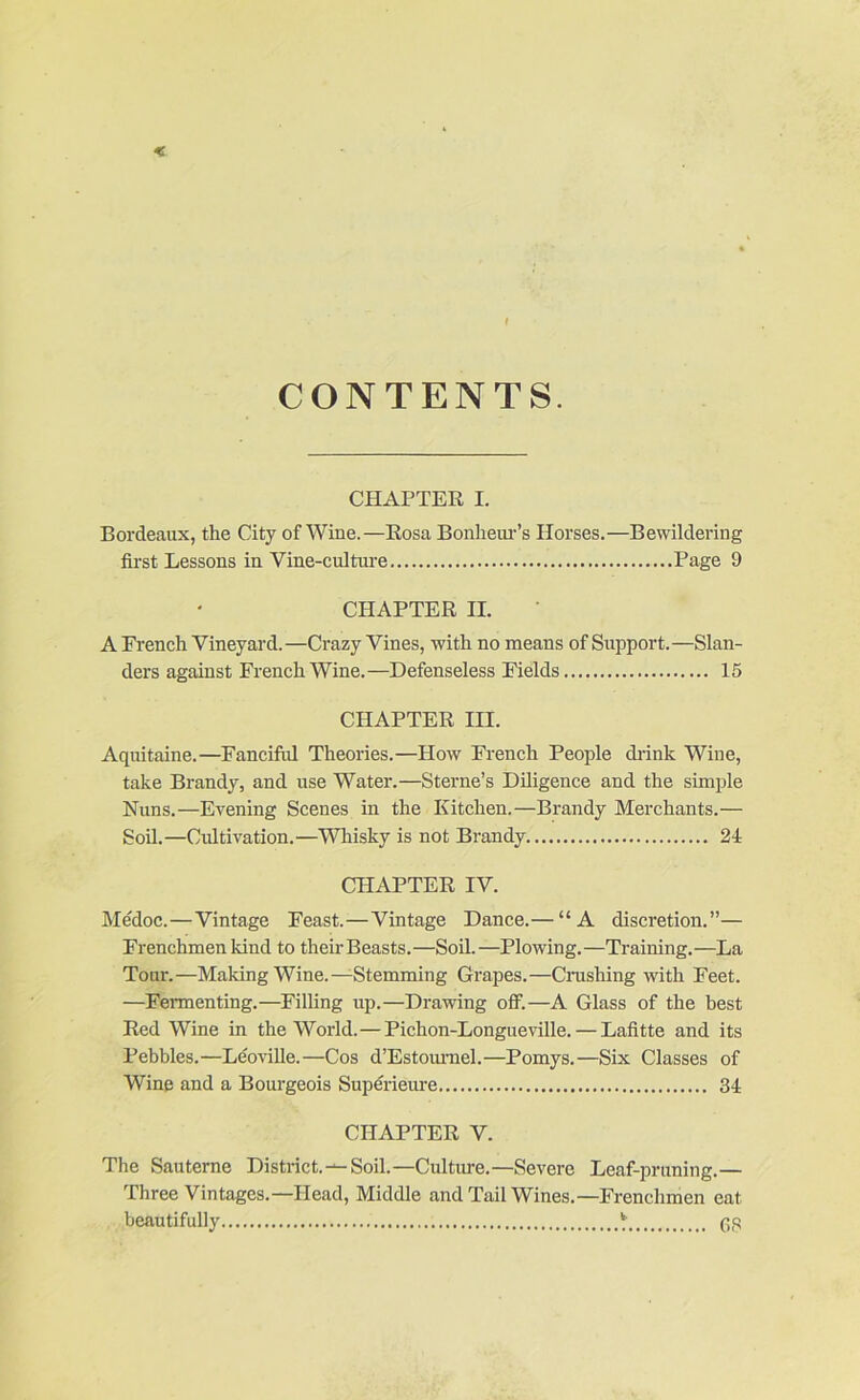 CONTENTS. CHAPTER I. Bordeaux, the City of Wine.—Rosa Bonhem-’s Horses.—Bewildering first Lessons in Vine-cultm-e Page 9 CHAPTER II. A French Vineyard. —Crazy Vines, with no means of Support.—Slan- ders against French Wine.—Defenseless Fields 15 CHAPTER III. Aquitaine.—Fanciful Theories.—How French People diink Wine, take Brandy, and use Water.—Sterne’s Diligence and the simple Nuns.—Evening Scenes in the Kitchen.—Brandy Merchants.— Soil.—Cultivation.—Whisky is not Brandy 24 CHAPTER IV. Medoc.—Vintage Feast.—Vintage Dance.— “A discretion.”— Frenchmen kind to their Beasts.—Soil.—Plowing.—Training.—La Tour.—Making Wine.—-Stemming Grapes.—Crashing with Feet. —Fermenting.—Filling up.—Drawing off.—A Glass of the best Red Wine in the World.—Pichon-Longueville. — Lafitte and its Pebbles.—Leoville.—Cos d’Estommel.—Pomys.—Six Classes of Wine and a Bourgeois Superieure 34 CHAPTER V. The Sauterne District.^Soil.—Cultme.—Severe Leaf-pruning.— Three Vintages.—Head, Middle and Tail Wines.—Frenchmen eat beautifully ‘ (jp