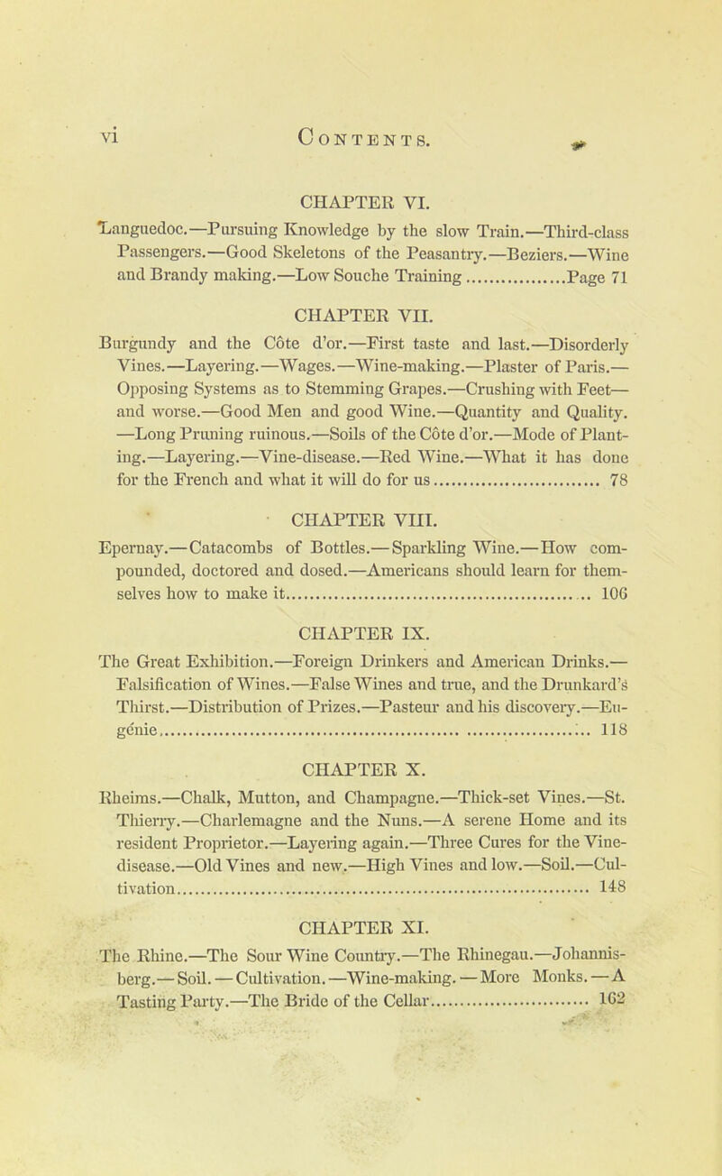 CHAPTER VI. •Languedoc.—Pursuing Knowledge by the slow Train.—Third-class Passengers.—Good Skeletons of the Peasantry.—Beziers.—Wine and Brandy making.—Low Souche Training Page 71 CHAPTER VII. Burgundy and the Cote d’or.—^First taste and last.—Disorderly Vines.—Layering.—Wages.—Wine-maldng.—Plaster of Paris.— Opposing Systems as to Stemming Grapes.—Crushing with Peet— and worse.—Good Men and good Wine.—Quantity and Quality. —Long Pruning ruinous.—Soils of the Cote d’or.—Mode of Plant- ing.—Layering.—Vine-disease.—Red Wine.—What it has done for the French and what it will do for us 78 CHAPTER VIII. Epernay.—Catacombs of Bottles.—Sparkling Wine.—How com- pounded, doctored and dosed.—Americans should learn for them- selves how to make it .. lOG CHAPTER IX. The Great Exhibition.—Foreign Drinkers and American Drinks.— Falsification of Wines.—False Wines and true, and the Drunkard’s Thirst.—Distribution of Prizes.—Pasteur and his discoveiy.—Eu- genie 118 CHAPTER X. Rheims.—Chalk, Mutton, and Champagne.—Thick-set Vines.—St. Tliierry.—Charlemagne and the Nuns.—A serene Home and its resident Proprietor.—Layering again.—Three Cures for the Vine- disease.—Old Vines and new,—High Vines and low.—Soil.—Cul- tivation 118 CHAPTER XI. The Rhine.—The Sour Wine Coimtry.—The Rhinegau.—Johannis- berg.— Soil. — Cultivation. —Wine-making. — More Monks.—A Tasting Party.—The Bride of the Cellar 1G2