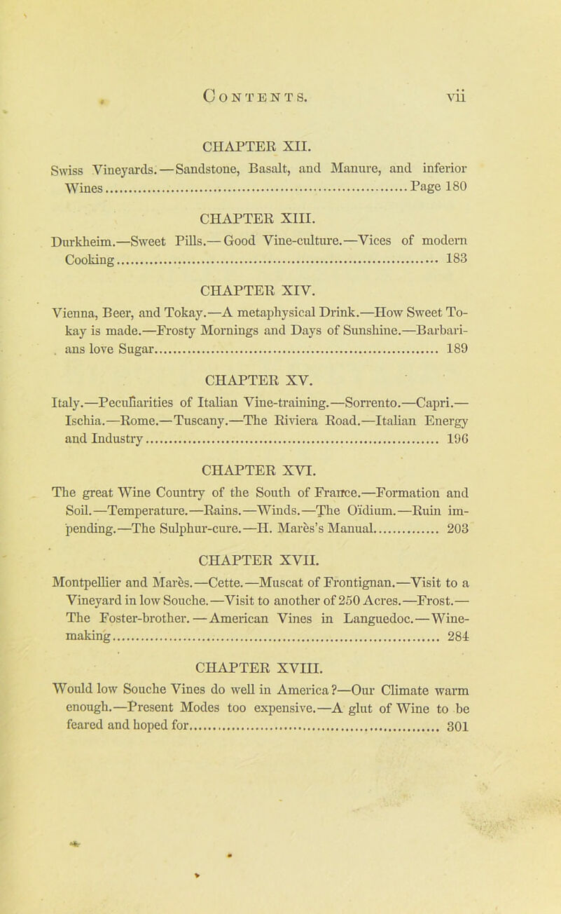 CHAPTER XII. Swiss Vineyards.—Sandstone, Basalt, and Manure, and inferior Wines Page 180 CHAPTER XIII. Durkheim.—Sweet Pills.— Good Vine-cultiu-e.—Vices of modem Cooking 183 CHAPTER XIV. Vienna, Beer, and Tokay.—A metaphysical Drink.—How Sweet To- kay is made.—^Frosty Moi’nings and Days of Sunshine.—Barbari- , ans love Sugar 189 CHAPTER XV. Italy.—Peculiarities of Italian Vine-training.—Sorrento.—Capri.— Ischia.—Rome.—Tuscany.—The Riviera Road.—Italian Energy and Industry 196 CHAPTER XVI. The great Wine Country of the South of France.—Fonnation and Soil.—Temperature.—Rains.—Winds.—The Oidium.—Ruin im- pending.—The Sulphur-cure.—H. Mares’s Manual 203 CHAPTER XVII. Montpellier and Mares.—Cette.—Muscat of Frontignan.—Visit to a Vineyard in lowSouche.—Visit to another of 250 Acres.—^Frost.— The Foster-brother.—American Vines in Languedoc.—Wine- making 284 CHAPTER XVIII. Would low Souche Vines do weU in America?—Our Climate warm enough.—Present Modes too expensive.—A glut of Wine to be feared and hoped for 301