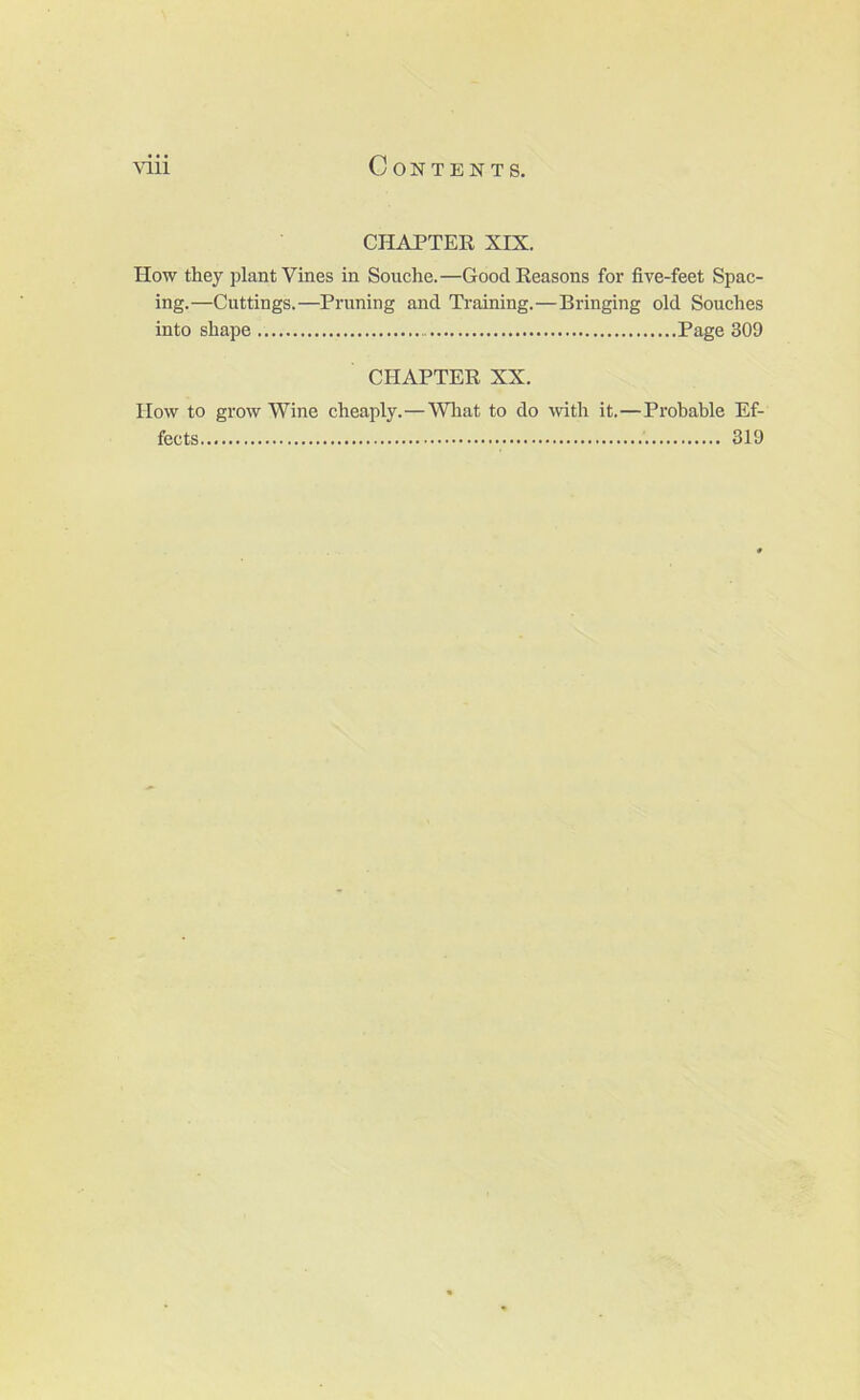 CHAPTER XIX. How they plant Vines in Souche.—Good Reasons for five-feet Spac- ing.—Cuttings.—Pruning and Training.—Bringing old Souches into shape Page 309 CHAPTER XX. IIow to grow Wine cheaply.—Wliat to do with it.—Probable Ef- fects 319