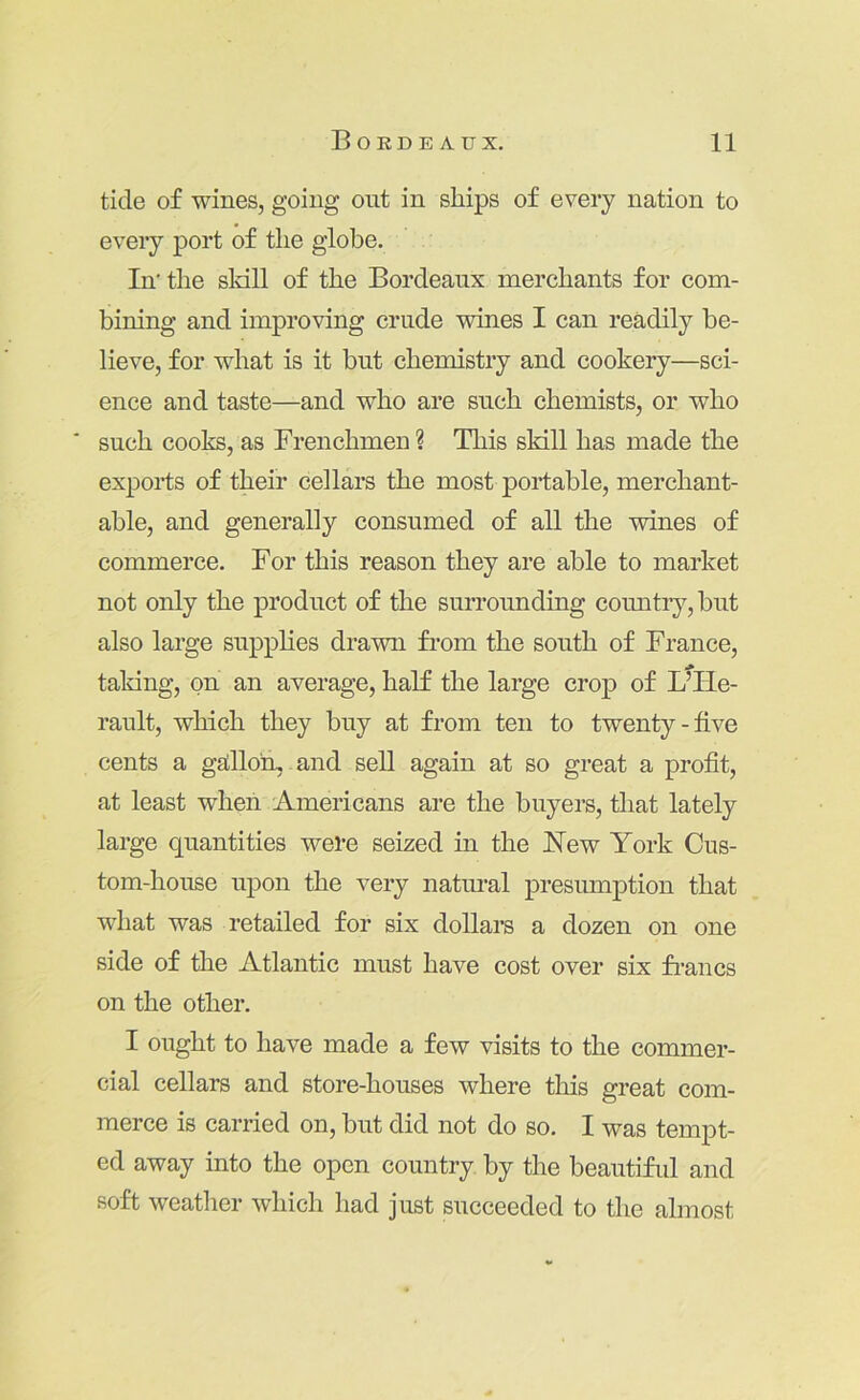 tide of wines, going out in ships of every nation to every port of the globe. In' the sldll of the Bordeaux merchants for com- bining and improving crude wines I can readily be- lieve, for what is it but chemistry and cookery—sci- ence and taste—and who are such chemists, or who ■ such cooks, as Frenchmen ? This skill has made the exports of their cellars the most portable, merchant- able, and generally consumed of all the wines of commerce. For this reason they are able to market not only the product of the surrounding countr}7^, but also large supplies drawn fi’om the south of France, taking, on an average, half the large crop of LTLe- rault, which they buy at from ten to twenty-five cents a gallloh, and sell again at so great a profit, at least wheii 'Americans are the buyers, that lately large quantities were seized in the New York Cus- tom-house upon the very natm’al presumption that what was retailed for six dollars a dozen on one side of the Atlantic must have cost over six francs on the other. I ought to have made a few visits to the commer- cial cellars and store-houses where this great com- merce is carried on, but did not do so. I was tempt- ed away into the open country by the beautifrd and soft weather which had just succeeded to the almost