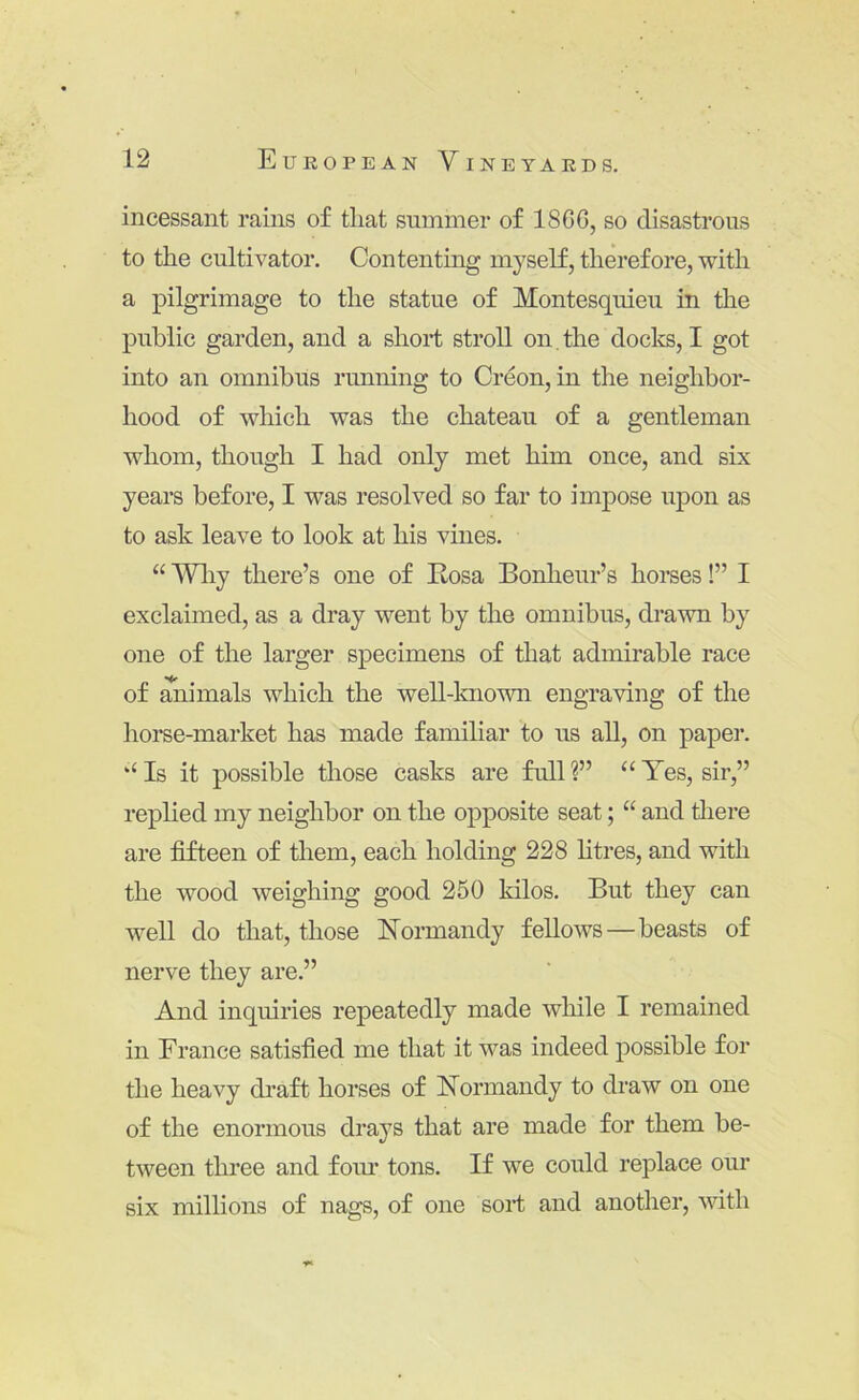incessant rains of that summer of I860, so disastrous to the cultivator. Contenting myself, therefore, with a pilgrimage to the statue of Montesquieu in the public garden, and a short stroll on, the doclcs, I got into an omnibus running to Creon, in the neighbor- hood of which was the chateau of a gentleman whom, though I had only met him once, and six years before, I was resolved so far to impose upon as to ask leave to look at his vines. “ Wliy there’s one of Eosa Bonheur’s horses!” I exclaimed, as a dray went by the omnibus, drawn by one of the larger specimens of that admirable race of ^imals which the well-known engraving of the horse-market has made familiar to us all, on paper. ‘‘ Is it possible those casks are full ?” “ Yes, sir,” replied my neighbor on the opposite seat; “ and there are fifteen of them, each holding 228 htres, and with the wood weighing good 250 kilos. But they can well do that, those Normandy fellows—beasts of nerve they are.” And inquiries repeatedly made wliile I remained in France satisfied me that it was indeed possible for the heavy draft horses of Normandy to draw on one of the enormous drays that are made for them be- tween three and foiu’ tons. If we could replace our six millions of nags, of one sort and another, %vith