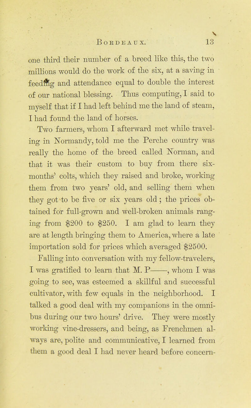 \ one tliird their number of a breed like this, the two milhons would do the work of tlie six, at a sa\dng in feedftg and attendance equal to double the interest of oui- national blessing. Thus computing, I said to myself that if I had left behind me the land of steam, I had found the land of horses. Two farmers, whom I afterward met while travel- ing in Normandy, told me the Perche country was really the home of the breed called Norman, and that it was their custom to buy from there six- months^ colts, which they raised and broke, working them from two years’ old, and selhng them when they got 'to be five or six years old ; the prices ob- tained for full-grown and well-broken animals rang- ing from $200 to $250. I am glad to learn they are at length bringing them to America, where a late importation sold for prices which averaged $2500. Falhng into conversation with my fellow-travelers, I was gratified to learn that M. P , whom I was going to see, was esteemed a skillful and successful cultivator, with few equals in the neighborhood. I talked a good deal with my companions in the omni- bus during om’ two hours’ drive. They were mostly working vine-dressers, and being, as Frenchmen al- ways are, polite and communicative, I learned from them a good deal I liad never heard before concern-