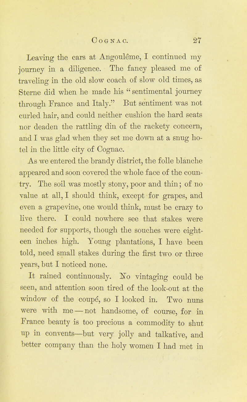 Leaving tlie cars at Angonleme, I continued my jom’ney in a diligence. The fancy pleased me of travelina: in the old slow coach of slow old times, as Sterne did when he made his “ sentimental journey through France and Italy.” But sentiment was not curled hair, and could neither cushion the hard seats nor deaden the rattling din of the rackety concern, and I was glad when they set me down at a snug ho- tel in the little city of Cognac. As we entered the brandy district, the folle blanche appeared and soon covered the whole face of the coim- tiy. The soil was mostly stony, poor and thin; of no value at all, I should think, except for grapes, and even a grapevine, one would think, must be crazy to hve there. I could nowhere see that stakes were needed for supports, though the souches were eight- een inches high. Yomig plantations, I have been told, need small stakes during the first two or three years, but I noticed none. It rained continuously, hlo vintaging could be seen, and attention soon tired of the look-out at the window of the coup^, so I looked in. Two nuns were with me — not handsome, of com’se, for in France beauty is too precious a commodity to shut up in convents—but veiy jolly and talkative, and better company than the holy women I had met in