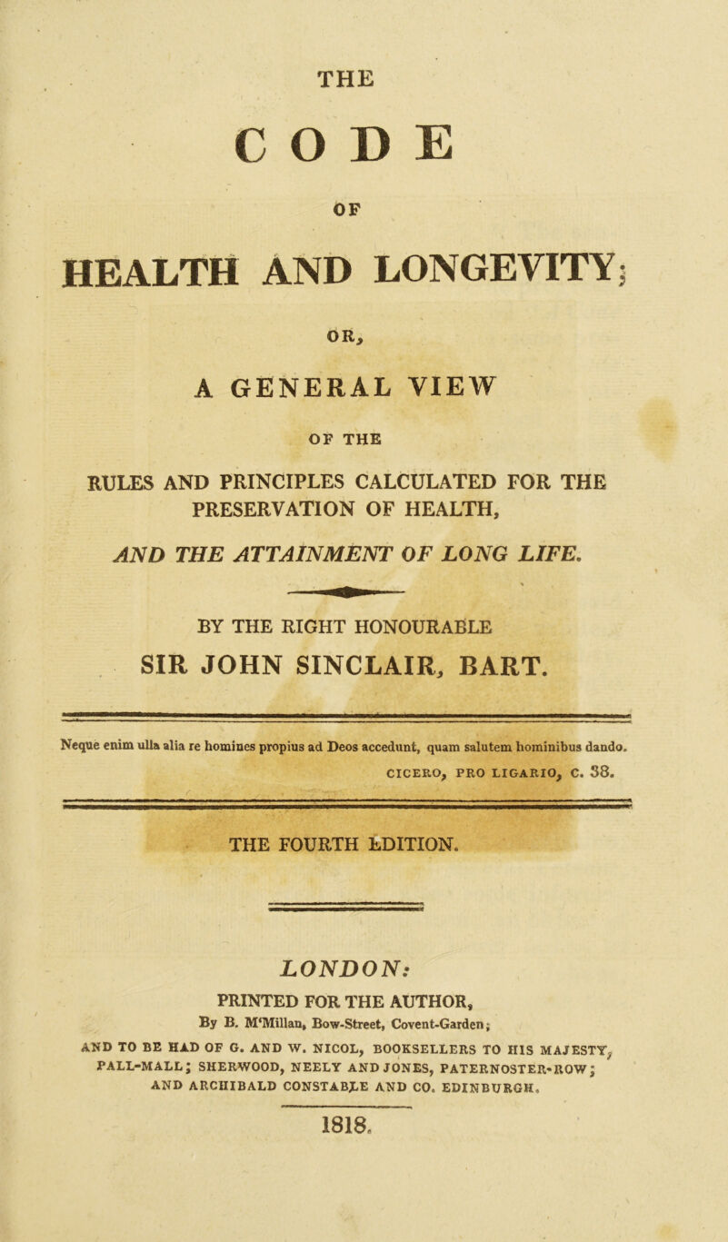 THE CODE OF HEALTH AND LONGEVITY; s OR, A GENERAL VIEW OF THE RULES AND PRINCIPLES CALCULATED FOR THE PRESERVATION OF HEALTH, AND THE ATTAINMENT OF LONG LIFE. BY THE RIGHT HONOURABLE SIR JOHN SINCLAIR, BART. Neque enim ulla alia re homines propius ad Deos accedunt, quam salutem hominibus dando. CICERO, PRO LIGARIO, C. 38. ■ 1 ■ ■■ THE FOURTH EDITION. LONDON: PRINTED FOR THE AUTHOR, By B. M‘Millan, Bow-Street, Covent-Garden; AND TO BE HAD OF G. AND W. NICOL, BOOKSELLERS TO HIS MAJESTY, PALL-MALL; SHERWOOD, NEELY AND JONES, PATERNOSTER-ROW ; AND ARCHIBALD CONSTABLE AND CO, EDINBURGH, 1818.