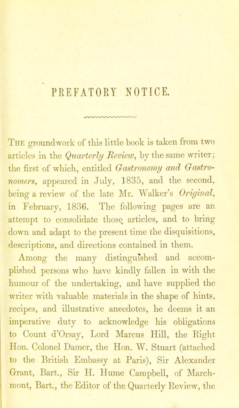 PREFATORY NOTICE. The groundwork of this little book is taken from two articles in the Quarterly Hevieiv, by the same writer: the first of which, entitled Gastronomy and Gastro- nomers, appeared in July, 1835, and the second, being a review of the late Mr. Walker’s Original, in February, 1836. The following pages are an attempt to consolidate those articles, and to bring down and adapt to the present time the disquisitions, descriptions, and directions contained in them. Among the many distinguished and accom- plished persons who have kindly fallen in with the humour of the undertaking, and have supplied the writer with valuable materials in the shape of hints, recipes, and illustrative anecdotes, he deems it an imperative duty to acknowledge his obligations to Count d’Orsay, Lord Marcus Hill, the Right Hon. Colonel Darner, the Hon. W. Stuart (attached to the British Embassy at Paris), Sir Alexander Grant, Bart., Sir H. Hume Campbell, of March- mont, Bart., the Editor of the Quarterly Review, the