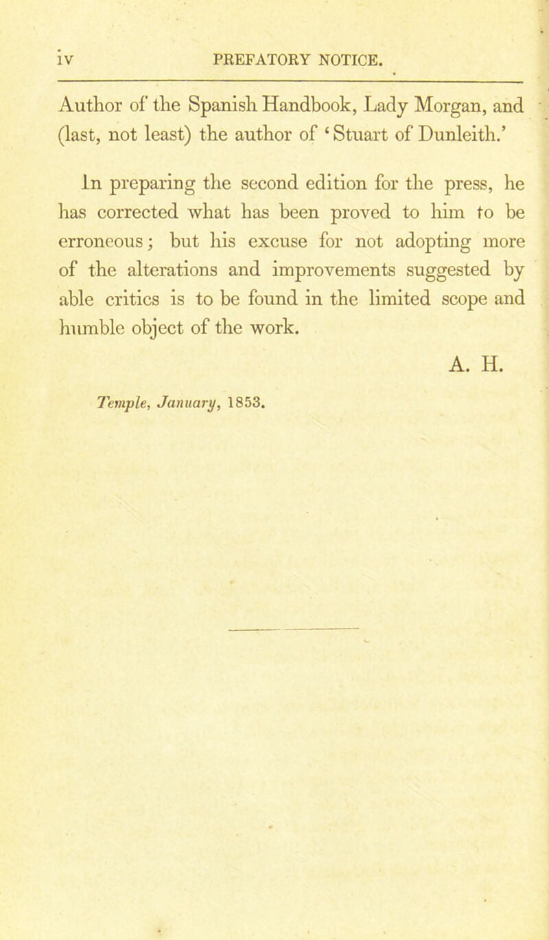 Author of the Spanish Handbook, Lady Morgan, and (last, not least) the author of ‘ Stuart of Dunleith.’ in preparing the second edition for the press, he has corrected what has been proved to him to be erroneous; but his excuse for not adopting more of the alterations and improvements suggested by able critics is to be found in the limited scope and humble object of the work. A. H. Temple, January, 1853.