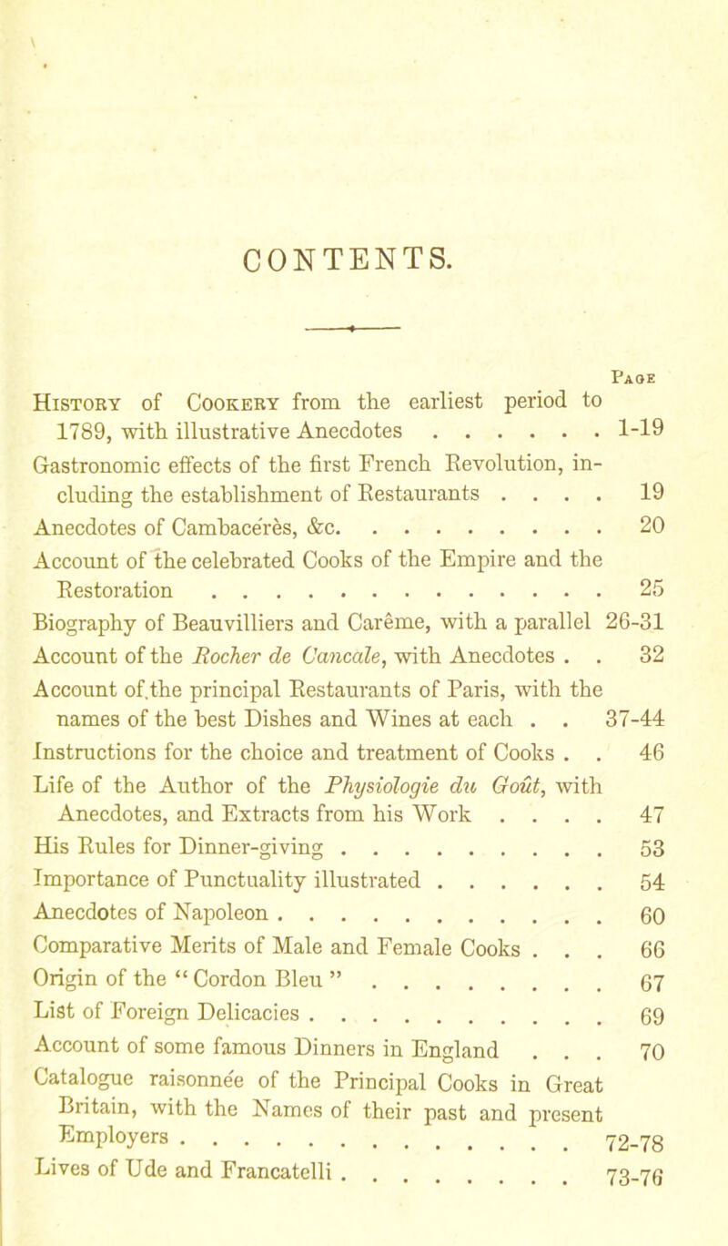 CONTENTS. Page History of Cookery from the earliest period to 1789, with illustrative Anecdotes 1-19 Gastronomic effects of the first French Revolution, in- cluding the establishment of Restaurants .... 19 Anecdotes of Cambaceres, &c 20 Account of the celebrated Cooks of the Empire and the Restoration 25 Biography of Beauvilliers and Careme, with a parallel 26-31 Account of the Rocher de Cancale, with Anecdotes . . 32 Account of.the principal Restaurants of Paris, with the names of the best Dishes and Wines at each . . 37-44 Instructions for the choice and treatment of Cooks . . 46 Life of the Author of the Physiologie du Gout, with Anecdotes, and Extracts from his Work .... 47 Has Rules for Dinner-giving 53 Importance of Punctuality illustrated 54 Anecdotes of Napoleon 60 Comparative Merits of Male and Female Cooks ... 66 Origin of the “Cordon Bleu ” 67 List of Foreign Delicacies 69 Account of some famous Dinners in England ... 70 Catalogue raisonnee of the Principal Cooks in Great Britain, with the Names of their past and present Employers 12-18 Lives of Ude and Francatelli 73-76