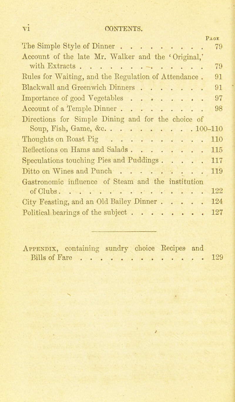 Page The Simple Style of Dinner 79 Account of the late Mr. Walker and the ‘Original,’ with Extracts 79 Eules for Waiting, and the Kegulation of Attendance . 91 Blackwall and Greenwich Dinners 91 Importance of good Vegetables 97 Account of a Temple Dinner 98 Directions for Simple Dining and for the choice of Soup, Fish, Game, &c 100-110 Thoughts on Eoast Pig 110 Deflections on Hams and Salads 115 Speculations touching Pies and Puddings 117 Ditto on Wines and Punch 119 Gastronomic influence of Steam and the institution of Clubs 122 City Feasting, and an Old Bailey Dinner 124 Political bearings of the subject 127 Appendix, containing sundry choice Eecipes and Bills of Fare 129
