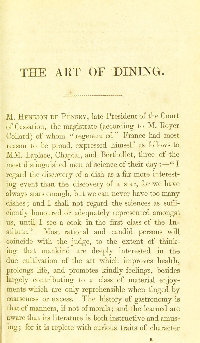 THE ART OF DINING. M. Henrion DE Pensey, late President of the Court of Cassation, the magistrate (according to M. Royer Collard) of whom “ regenerated ” France had most reason to be proud, expressed himself as follows to MM. Laplace, Chaptal, and Berthollet, three of the most distinguished men of science of their day:—“ I regard the discovery of a dish as a far more interest- ing event than the discovery of a star, for we have always stars enough, hut we can never have too many dishes; and I shall not regard the sciences as suffi- ciently honoured or adequately represented amongst us, until I see a cook in the first class of the In- stitute.” Most rational and candid persons will coincide with the judge, to the extent of think- ing that mankind are deeply interested in the due cultivation of the art which improves health, prolongs life, and promotes kindly feelings, besides largely contributing to a class of material enjoy- ments which are only reprehensible when tinged by i coarseness or excess. The history of gastronomy is that of manners, if not of morals; and the learned are aware that its literature is both instructive and amus- ing ; for it is replete with curious traits of character B