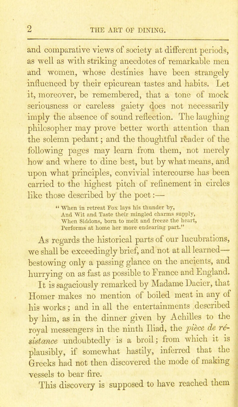 and comparative views of society at different periods, as well as with striking anecdotes of remarkable men and women, whose destinies have been strangely influenced by their epicurean tastes and habits. Let it, moreover, be remembered, that a tone of mock seriousness or careless gaiety does not necessarily imply the absence of sound reflection. The laughing philosopher may prove better worth attention than the solemn pedant; and the thoughtful reader of the following pages may learn from them, not merely how and where to dine best, but by what means, and upon what principles, convivial intercourse has been carried to the highest pitch of refinement in circles like those described by the poet:— “ When in retreat Fox lays his thunder by, And Wit and Taste their mingled charms supply, When Siddons, born to melt and freeze the heart, Performs at home her more endearing part.” As regards the historical parts of our lucubrations, we shall be exceedingly brief, and not at all learned— bestowing only a passing glance on the ancients, and hurrying on as fast as possible to France and England. It is sagaciously remarked by Madame Dacicr, that Homer makes no mention of boiled meat in any of his works; and in all the entertainments described by him, as in the dinner given by Achilles to the royal messengers in the ninth Iliad, the piece, de re- sistance undoubtedly is a broil; from which it is plausibly, if somewhat hastily, inferred that the Greeks had not then discovered the mode of making vessels to bear fire. This discovery is supposed to have reached them