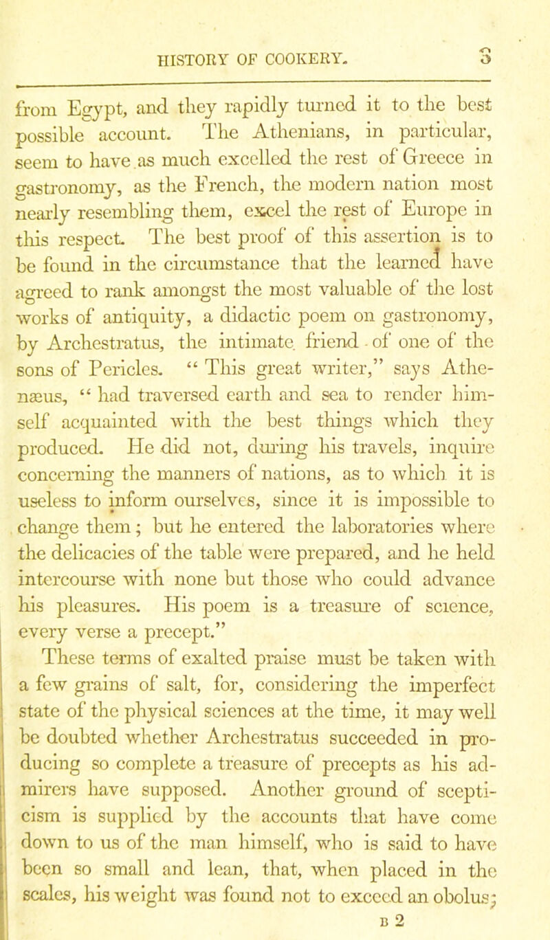 HISTORY OF COOKERY. O from Egypt, and they rapidly turned it to the best possible account. The Athenians, in particular, seem to have , as much excelled the rest of Greece in gastronomy, as the French, the modern nation most nearly resembling them, excel the rest of Europe in this respect The best proof of' this assertion is to be found in the circumstance that the learned have agreed to rank amongst the most valuable of the lost works of antiquity, a didactic poem on gastronomy, by Archestratus, the intimate friend of one of the sons of Pericles. “ This great writer,” says Athe- nseus, “ had traversed earth and sea to render him- self acquainted with the best things which they produced. He did not, during his travels, inquire concerning the manners of nations, as to which it is useless to inform ourselves, since it is impossible to change them; but he entered the laboratories where the delicacies of the table were prepared, and he held intercourse with none but those who could advance his pleasures. His poem is a treasure of science, every verse a precept.” These terms of exalted praise must be taken with a few grains of salt, for, considering the imperfect state of the physical sciences at the time, it may well be doubted whether Archestratus succeeded in pro- ducing so complete a treasure of precepts as his ad- i mirers have supposed. Another ground of scepti- cism is supplied by the accounts that have come down to us of the man himself, who is said to have been so small and lean, that, when placed in the i scales, his weight was found not to exceed an obolus; b 2