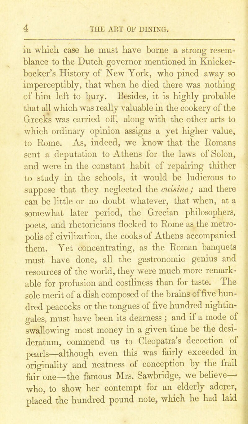 in which case he must have borne a strong resem- blance to the Dutch governor mentioned in Knicker- bocker’s History of New York, who pined away so imperceptibly, that when he died there was nothing of him left to bury. Besides, it is highly probable that all which was really valuable in the cookery of the Greeks was carried oft’, along with the other arts to which ordinary opinion assigns a yet higher value, to Rome. As, indeed, we know that the Romans sent a deputation to Athens for the laws of Solon, and were in the constant habit of repairing thither to study in the schools, it would be ludicrous to suppose that they neglected the cuisine; and there can be little or no doubt whatever, that when, at a somewhat later period, the Grecian philosophers, poets, and rhetoricians flocked to Rome as the metro- polis of civilization, the cooks of Athens accompanied them. Yet concentrating, as the Roman banquets must have done, all the gastronomic genius and resoiu’ces of the world, they were much more remark- able for profusion and costliness than for taste. The sole merit of a dish composed of the brains of five hun- dred peacocks or the tongues of five hundred nightin- gales, must have been its dearness ; and if a mode of swallowing most money in a given time be the desi- deratum, commend us to Cleopatra’s decoction of pearls—although even this was fairly exceeded in originality and neatness of conception by the frail fair one—the famous Mrs. Sawbridge, we believe— who, to show her contempt for an elderly adorer, placed the hundred pound note, which he had laid