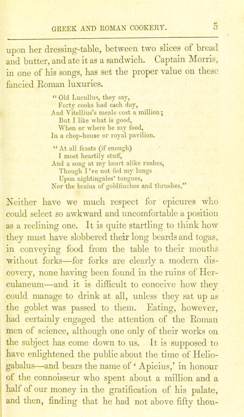 GREEK AND ROMAN COOKERY. upon lier dressing-table, between two slices of bread and butter, and ate it as a sandwich. Captain Morris, in one of bis songs, has set the proper value on these fancied Roman luxuries. “ Old Lucullus, they say, Forty cooks had each day, And Vitellius’s meals cost a million 5 But I like what is good, When or where be my food, In a chop-house or royal pavilion. “ At all feasts (if enough) I most heartily stuffy And a song at my heart alike rushes, Though I’ve not fed my lungs Upon nightingales’ tongues, Nor the brains of goldfinches and thrushes.” Neither have we much respect for epicures who could select so awkward and uncomfortable a position as a reclining one. It is quite startling to think how they must have slobbered their long beards and togas, in conveying food from the table to their mouths without forks—for forks are clearly a modern dis- covery, none having been found in the ruins of Her- culaneum—and it is difficult to conceive how they could manage to drink at all, unless they sat up as the goblet was passed to them. Eating, however, had certainly engaged the attention of the Roman men of science, although one only of their works on the subject has come down to us. It is supposed to have enlightened the public about the time of Helio- gabalus—and bears the name of ‘ Apicius,’ in honour of the connoisseur who spent about a million and a half of our money in the gratification of his palate, and then, finding that he had not above fifty thou-