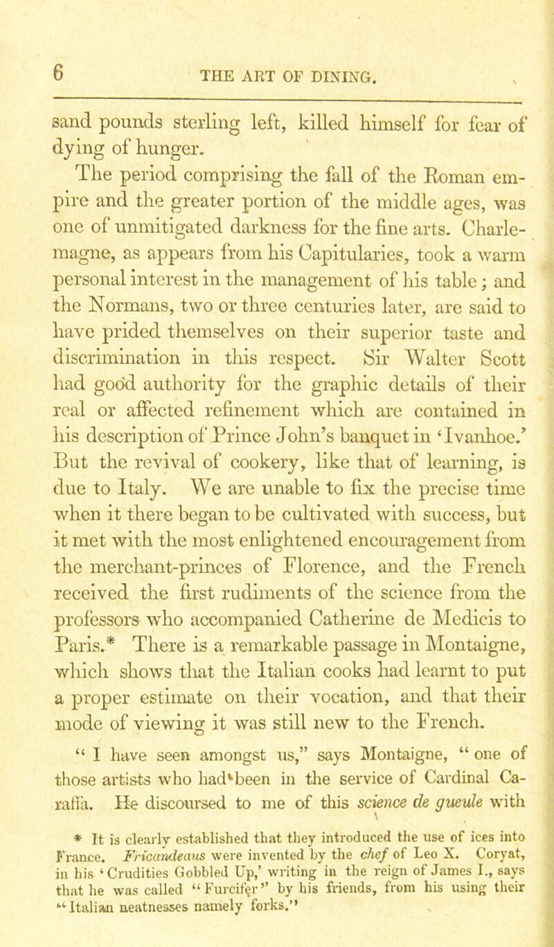 sand pounds sterling left, killed himself for fear of dying of hunger. The period comprising the fall of the Roman em- pire and the greater portion of the middle ages, was one of unmitigated darkness for the fine arts. Charle- magne, as appears from his Capitularies, took a warm personal interest in the management of his table; and the Normans, two or three centuries later, are said to have prided themselves on their superior taste and discrimination in this respect. fSir Walter Scott had good authority for the graphic details of their real or affected refinement which are contained in his description of Prince John’s banquet in ‘Ivanhoe.’ But the revival of cookery, like that of learning, is due to Italy. We are unable to fix the precise time when it there began to be cultivated with success, but it met with the most enlightened encouragement from the merchant-princes of Florence, and the French received the first rudiments of the science from the professors who accompanied Catherine de Medicis to Paris.* There is a remarkable passage in Montaigne, which shows that the Italian cooks had learnt to put a proper estimate on their vocation, and that their mode of viewing it was still new to the French. “ I have seen amongst us,” says Montaigne, “ one of those artists who had1 been in the service of Cardinal Ca- raffa. He discoursed to me of this science de gueule with * It is clearly established that they introduced the use of ices into France. Friccmdeaus were invented by the chef of Leo X. Coryat, in his ‘ Crudities Gobbled Up,’ writing in the reign of James I., says that he was called “ Furcifer” by his friends, from his using their “Italian neatnesses namely forks.”