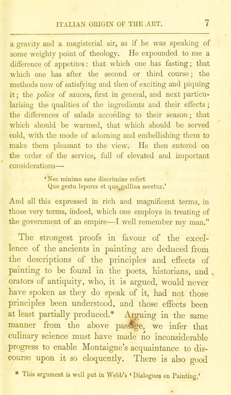 a gravity and a magisterial air, as if he was speaking of some weighty point of theology. He expounded to me a difference of appetites: that which one has fasting; that which one has after the second or third course; the methods now of satisfying and then of exciting and piquing it; the police of sauces, first in general, and next particu- larising the qualities of the ingredients and their effects; the differences of salads according to their season; that which should be warmed, that which should be served cold, with the mode of adorning and embellishing them to make them pleasant to the view. He then entered on the order of the service, full of elevated and important considerations—■ ‘Nec minimo sane discrimine refert Quo gestu lepores et quo.gallina secetur.’ And all this expressed in rich and magnificent terms, in those very terms, indeed, which one employs in treating of the government of an empire—I well remember my man.” The strongest proofs in favour of the excel- lence of the ancients in painting are deduced from the descriptions of the principles and effects of painting to be found in the poets, historians, and , orators of antiquity, who, it is argued, would never have spoken as they do speak of it, had not those principles been understood, and those effects been at least partially produced* Arguing in the same manner from the above pas^ffge, we infer that culinary science must have made no inconsiderable progress to enable Montaigne’s acquaintance to dis- course upon it so eloquently. There is also good * This argument is well put in Webb’s ‘ Dialogues on Paintiug.’