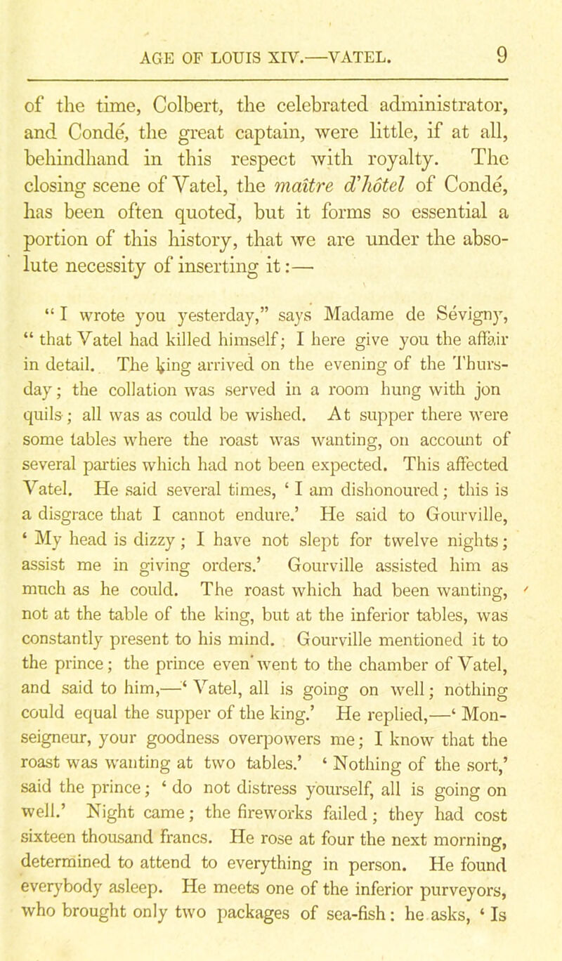 of the time, Colbert, the celebrated administrator, and Conde, the great captain, were little, if at all, behindhand in this respect with royalty. The closing scene of Yatel, the maitre cThotel of Conde, has been often quoted, but it forms so essential a portion of this history, that we are under the abso- lute necessity of inserting it:— “ I wrote you yesterday,” says Madame de Sevigny, “ that Yatel had killed himself; I here give you the affair in detail. The king arrived on the evening of the Thurs- day ; the collation was served in a room hung with jon quils; all was as could be wished. At supper there were some tables where the roast was wanting, on account of several parties which had not been expected. This affected Vatel. He said several times, ‘ I am dishonoured; this is a disgrace that I cannot endure.’ He said to Gourville, ‘ My head is dizzy; I have not slept for twelve nights; assist me in giving orders.’ Gourville assisted him as much as he could. The roast which had been wanting, ' not at the table of the king, but at the inferior tables, was constantly present to his mind. Gourville mentioned it to the prince; the prince even'went to the chamber of Yatel, and said to him,—■’* Vatel, all is going on well; nothing could equal the supper of the king.’ He replied,—‘ Mon- seigneur, your goodness overpowers me; I know that the roast was wanting at two tables.’ ‘ Nothing of the sort,’ said the prince; ‘ do not distress yourself, all is going on well.’ Night came; the fireworks failed; they had cost sixteen thousand francs. He rose at four the next morning, determined to attend to everything in person. He found everybody asleep. He meets one of the inferior purveyors, who brought only two packages of sea-fish: he asks, ‘ Is
