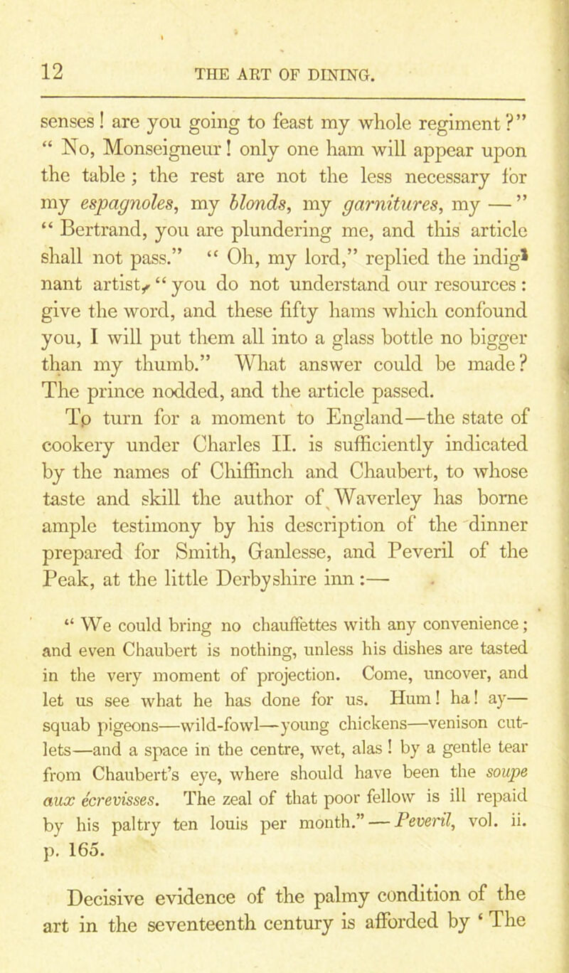 senses ! are you going to feast my whole regiment ?” “ No, Monseigneur! only one ham will appear upon the table ; the rest are not the less necessary lor my espagnoles, my blonds, my garnitures, my —” “ Bertrand, you are plundering me, and this article shall not pass.” “ Oh, my lord,” replied the indig* nant artist^“you do not understand our resources: give the word, and these fifty hams which confound you, I will put them all into a glass bottle no bigger than my thumb.” What answer could be made? The prince nodded, and the article passed. Tp turn for a moment to England—the state of cookery under Charles II. is sufficiently indicated by the names of Chiffinch and Chaubert, to whose taste and skill the author of Waverley has borne ample testimony by his description of the dinner prepared for Smith, Ganlesse, and Peveril of the Peak, at the little Derbyshire inn :—• “ We could bring no chauffettes with any convenience; and even Chaubert is nothing, unless his dishes are tasted in the very moment of projection. Come, uncover, and let us see what he has done for us. Hum! ha! ay— squab pigeons—wild-fowl—young chickens—venison cut- lets—and a space in the centre, wet, alas ! by a gentle tear from Chaubert’s eye, where should have been the soupe aux ecrevisses. The zeal of that poor fellow is ill repaid by his paltry ten louis per month.” — Peveril, vol. ii. p. 165. Decisive evidence of the palmy condition of the art in the seventeenth century is afforded by ‘ The