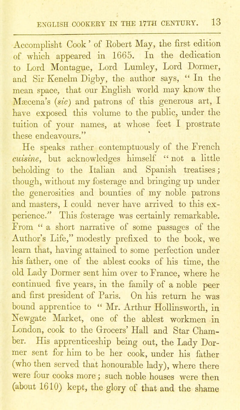 Accomplisht Cook ’ of Robert May, the first edition of which appeared in 1665. In the dedication to Lord Montague, Lord Lumley, Lord Dormer, and Sir Kenelm Digby, the author says, “ In the mean space, that our English world may know the Mascena’s (sic) and patrons of this generous art, I have exposed this volume to the public, under the tuition of your names, at whose feet I prostrate these endeavours.” He speaks rather contemptuously of the French cuisine, but acknowledges himself “ not a little beholding to the Italian and Spanish treatises; though, without my fosterage and bringing up under the generosities and bounties of my noble patrons and masters, I could never have arrived to this ex- perience.” This fosterage was certainly remarkable. From “ a short narrative of some passages of the Author’s Life,” modestly prefixed to the book, we learn that, having attained to some perfection under his father, one of the ablest cooks of his time, the old Lady Dormer sent him over to France, where he continued five years, in the family of a noble peer and first president of Paris. On Iris return he was bound apprentice to “ Mr. Arthur Hollinsworth, in Newgate Market, one of the ablest workmen in London, cook to the Grocers’ Hall and Star Cham- ber. His apprenticeship being out, the Lady Dor- mer sent for him to be her cook, under his father (who then served that honourable lady), where there were four cooks more; such noble houses were then (about 1610) kept, the glory of that and the shame