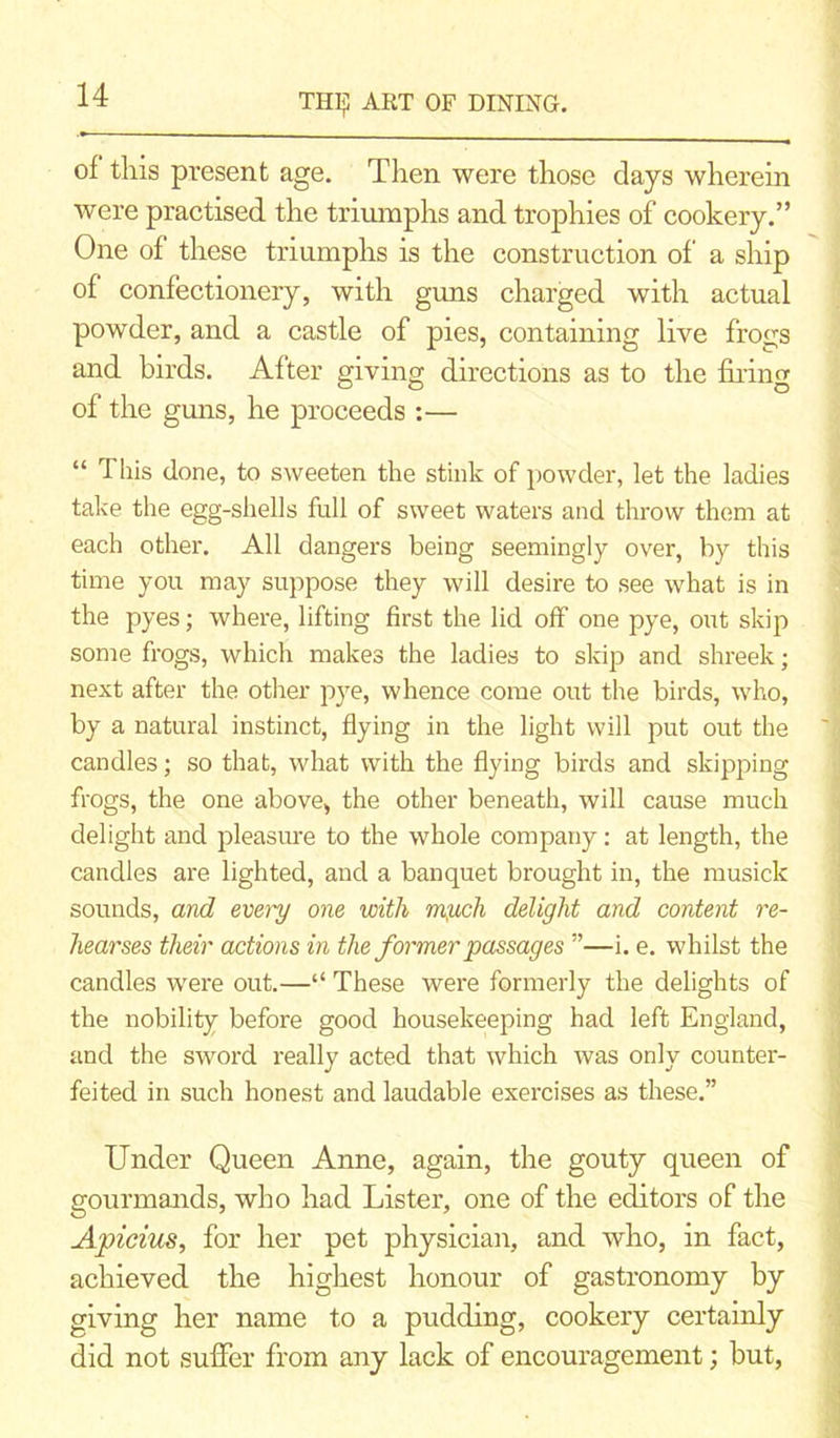 of this present age. Then were those days wherein were practised the triumphs and trophies of cookery.” One of these triumphs is the construction of a ship of confectionery, with guns charged with actual powder, and a castle of pies, containing live frogs and birds. After giving directions as to the filing of the guns, he proceeds :— “ This done, to sweeten the stink of powder, let the ladies take the egg-shells full of sweet waters and throw them at each other. All dangers being seemingly over, by this time you may suppose they will desire to see what is in the pyes; where, lifting first the lid off one pye, out skip some frogs, which makes the ladies to skip and shreek; next after the other pye, whence come out the birds, who, by a natural instinct, flying in the light will put out the candles; so that, what with the flying birds and skipping frogs, the one above, the other beneath, will cause much delight and pleasure to the whole company: at length, the candles are lighted, and a banquet brought in, the musick sounds, and every one with m;uch delight and content re- hearses their actions in the former passages ”—i. e. whilst the candles were out.—“ These were formerly the delights of the nobility before good housekeeping had left England, and the sword really acted that which was only counter- feited in such honest and laudable exercises as these.” Under Queen Anne, again, the gouty queen of gourmands, who had Lister, one of the editors of the Apicius, for her pet physician, and who, in fact, achieved the highest honour of gastronomy by giving her name to a pudding, cookery certainly did not suffer from any lack of encouragement; hut,