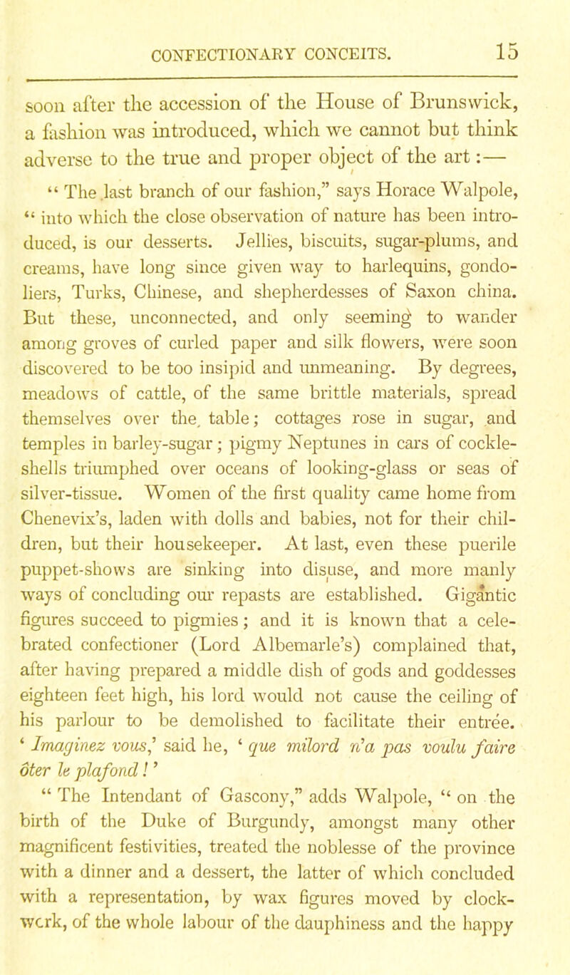 soon after the accession of the House of Brunswick, a fashion was introduced, which we cannot but think adverse to the true and proper object of the art:— “ The .last branch of our fashion,” says Horace Walpole, “ into which the close observation of nature has been intro- duced, is our desserts. Jellies, biscuits, sugar-plums, and creams, have long since given way to harlequins, gondo- liers, Turks, Chinese, and shepherdesses of Saxon china. But these, unconnected, and only seeming to wander among groves of curled paper and silk flowers, were soon discovered to be too insipid and unmeaning. By degrees, meadows of cattle, of the same brittle materials, spread themselves over the. table; cottages rose in sugar, and temples in barley-sugar; pigmy Neptunes in cars of cockle- shells triumphed over oceans of looking-glass or seas of silver-tissue. Women of the first quality came home from Chenevix’s, laden with dolls and babies, not for their chil- dren, but their housekeeper. At last, even these puerile puppet-shows are sinking into disuse, and more manly ways of concluding our repasts are established. Gigantic figures succeed to pigmies; and it is known that a cele- brated confectioner (Lord Albemarle’s) complained that, after having prepared a middle dish of gods and goddesses eighteen feet high, his lord would not cause the ceiling of his parlour to be demolished to facilitate their entree. ‘ Imaginez vous,’ said he, ‘ qua milord fia pas voulu fair a oter la plafond! ’ “ The Intendant of Gascony,” adds Walpole, “ on the birth of the Duke of Burgundy, amongst many other magnificent festivities, treated the noblesse of the province with a dinner and a dessert, the latter of which concluded with a representation, by wax figures moved by clock- work, of the whole labour of the dauphiness and the happy