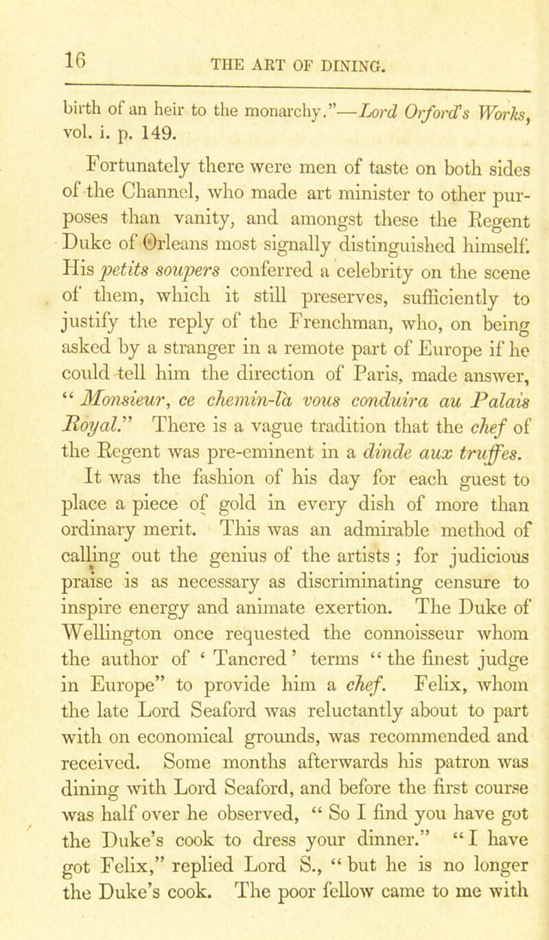 birth of an heir to the monarchy.”—Lord Orford's Works, vol. i. p. 149. Fortunately there were men of taste on both sides of the Channel, who made art minister to other pur- poses than vanity, and amongst these the Regent Duke of Orleans most signally distinguished himself. His petits sonpers conferred a celebrity on the scene of them, which it still preserves, sufficiently to justify the reply of the Frenchman, who, on being asked by a stranger in a remote part of Europe if he could Tell him the direction of Paris, made answer, “ Monsieur, ce chemin-la vous conduira au Palais Hoy air There is a vague tradition that the chef of the Regent was pre-eminent in a dinde aux tniffes. It was the fashion of his day for each guest to place a piece of gold in every dish of more than ordinary merit. This was an admirable method of calling out the genius of the artists; for judicious praise is as necessary as discriminating censure to inspire energy and animate exertion. The Duke of Wellington once requested the connoisseur whom the author of ‘ Tancred ’ terms “ the finest judge in Europe” to provide him a chef. Felix, whom the late Lord Seaford was reluctantly about to part with on economical grounds, was recommended and received. Some months afterwards his patron was dining with Lord Seaford, and before the first course was half over he observed, “ So I find you have got the Duke’s cook to dress your dinner.” “I have got Felix,” replied Lord S., “ but he is no longer the Duke’s cook. The poor fellow came to me with