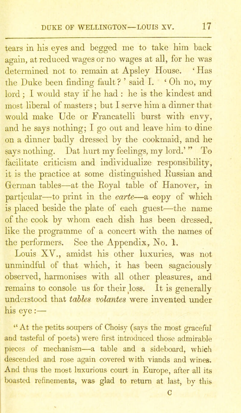 tears in his eyes and begged me to take him back again, at reduced wages or no wages at all, for he was determined not to remain at Apsley House. ‘ Has the Duke been finding fault ? ’ said I. ‘ Oh no, my lord; I would stay if he had : he is the kindest and most liberal of masters; but I serve him a dinner that would make Ude or Francatelli burst with envy, and he says nothing; I go out and leave him to dine on a dinner badly dressed by the cookmaid, and he says nothing. Dat hurt my feelings, my lord.’ ” To facilitate criticism and individualize responsibility, it is the practice at some distinguished Russian and German tables—at the Royal table of Hanover, in partjcular—to print in the carte—a copy of which is placed beside the plate of each guest—the name of the cook by whom each dish has been dressed, like the programme of a concert with the names of the performers. See the Appendix, No. 1. Louis XV., amidst his other luxuries, was not unmindful of that which, it has been sagaciously observed, harmonises with all other pleasures, and remains to console us for their loss. It is generally understood that tables volantes were invented under his eye:— “ At the petits soupers of Choisy (says the most graceful and tasteful of poets) were first introduced those admirable pieces of mechanism—a table and a sideboard, which descended and rose again covered with viands and wines. And thus the most luxurious court in Europe, after all its boasted refinements, was glad to return at last, by this C