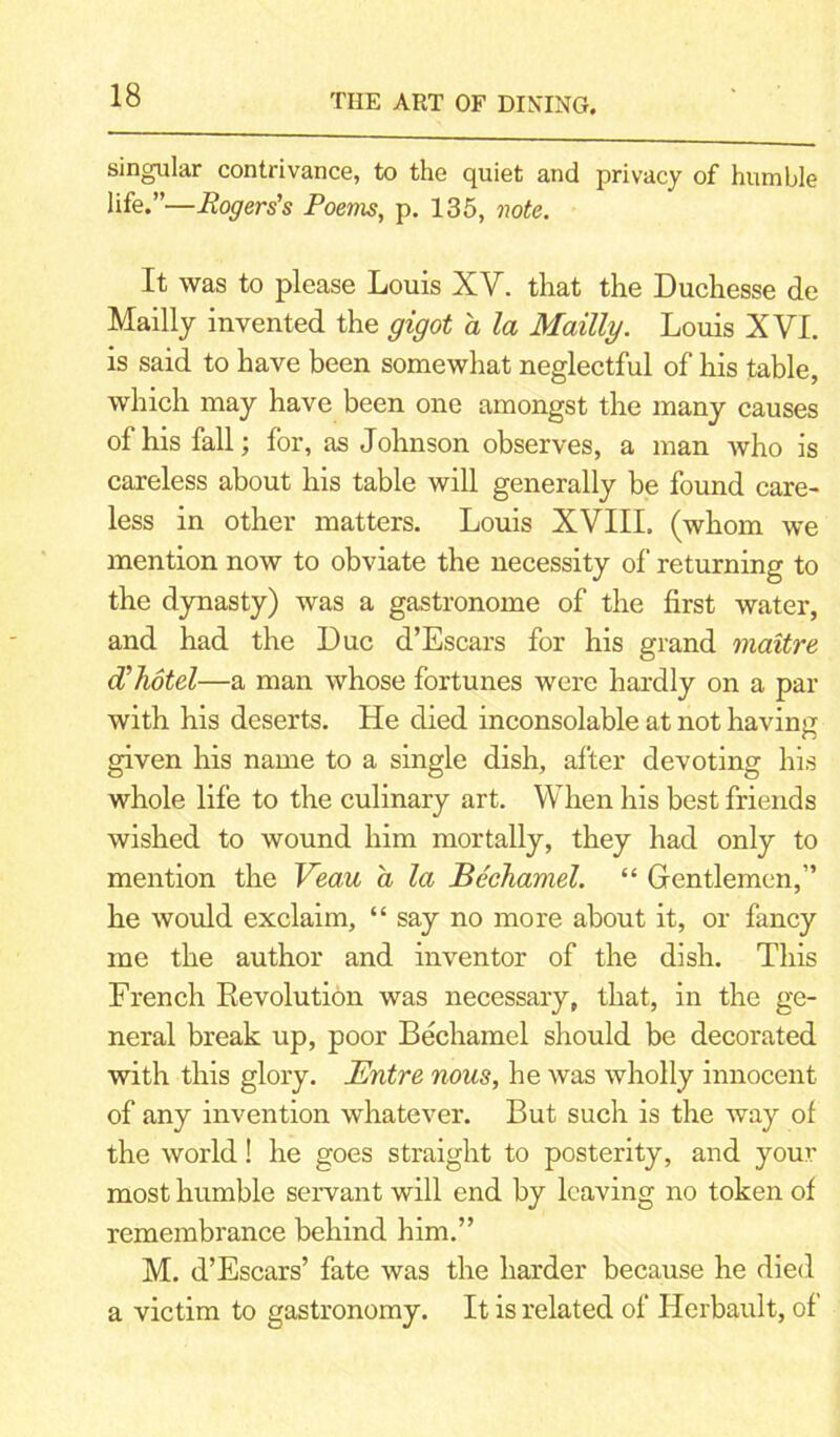 singular contrivance, to the quiet and privacy of humble life.”—Rogers's Poems, p. 135, note. It was to please Louis XV. that the Duchesse de Mailly invented the gigot a la Mailly. Louis XVL is said to have been somewhat neglectful of his table, which may have been one amongst the many causes of his fall; for, as Johnson observes, a man who is careless about his table will generally be found care- less in other matters. Louis XVIII. (whom we mention now to obviate the necessity of returning to the dynasty) was a gastronome of the first water, and had the Due d’Escars for his grand maitre cC hotel—a man whose fortunes were hardly on a par with his deserts. He died inconsolable at not having given his name to a single dish, after devoting his whole life to the culinary art. When his best friends wished to wound him mortally, they had only to mention the Veau a la Bechamel. “ Gentlemen,” he would exclaim, “ say no more about it, or fancy me the author and inventor of the dish. This French Revolution was necessary, that, in the ge- neral break up, poor Bechamel should be decorated with this glory. Entre nous, he was wholly innocent of any invention whatever. But such is the way of the world! he goes straight to posterity, and your most humble servant will end by leaving no token of remembrance behind him.” M. d’Escars’ fate was the harder because he died a victim to gastronomy. It is related of Herbault, of