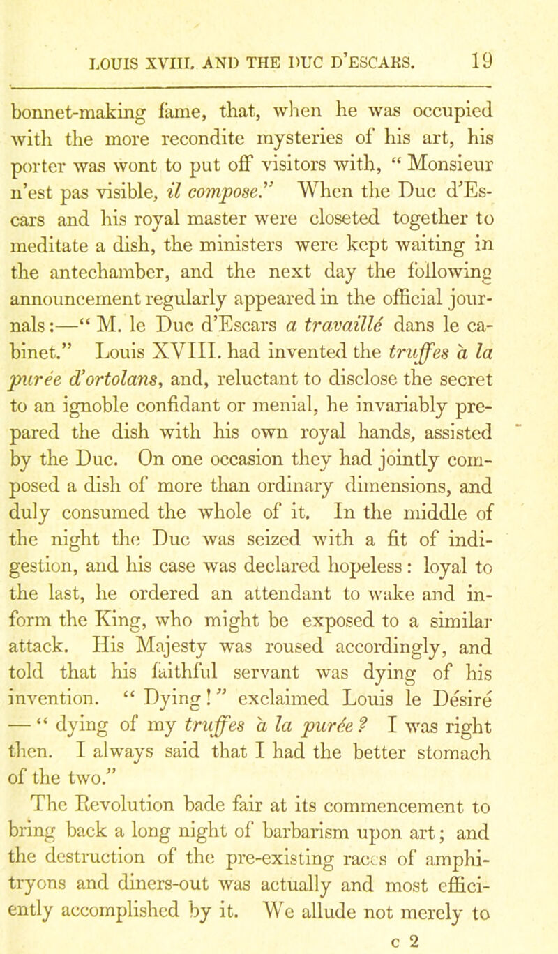 bonnet-making fame, that, when he was occupied with the more recondite mysteries of his art, his porter was wont to put off visitors with, “ Monsieur n’est pas visible, il compose.” When the Due d'Es- cars and his royal master were closeted together to meditate a dish, the ministers were kept waiting in the antechamber, and the next day the following announcement regularly appeared in the official jour- nals:—“ M. le Due d’Escars a travaille dans le ca- binet.” Louis XVIII. had invented the truffes a la puree d’ortolans, and, reluctant to disclose the secret to an ignoble confidant or menial, he invariably pre- pared the dish with his own royal hands, assisted by the Due. On one occasion they had jointly com- posed a dish of more than ordinary dimensions, and duly consumed the whole of it. In the middle of the night the Due was seized with a fit of indi- gestion, and his case was declared hopeless: loyal to the last, he ordered an attendant to wake and in- form the King, who might be exposed to a similar attack. His Majesty was roused accordingly, and told that his faithful servant was dying of his invention. “ Dying! ” exclaimed Louis le Desire — “ dying of my truffes a la pur£e? I was right then. I always said that I had the better stomach of the two.” The Revolution bade fair at its commencement to bring back a long night of barbarism upon art; and the destruction of the pre-existing races of amphi- tryons and diners-out was actually and most effici- ently accomplished by it. We allude not merely to