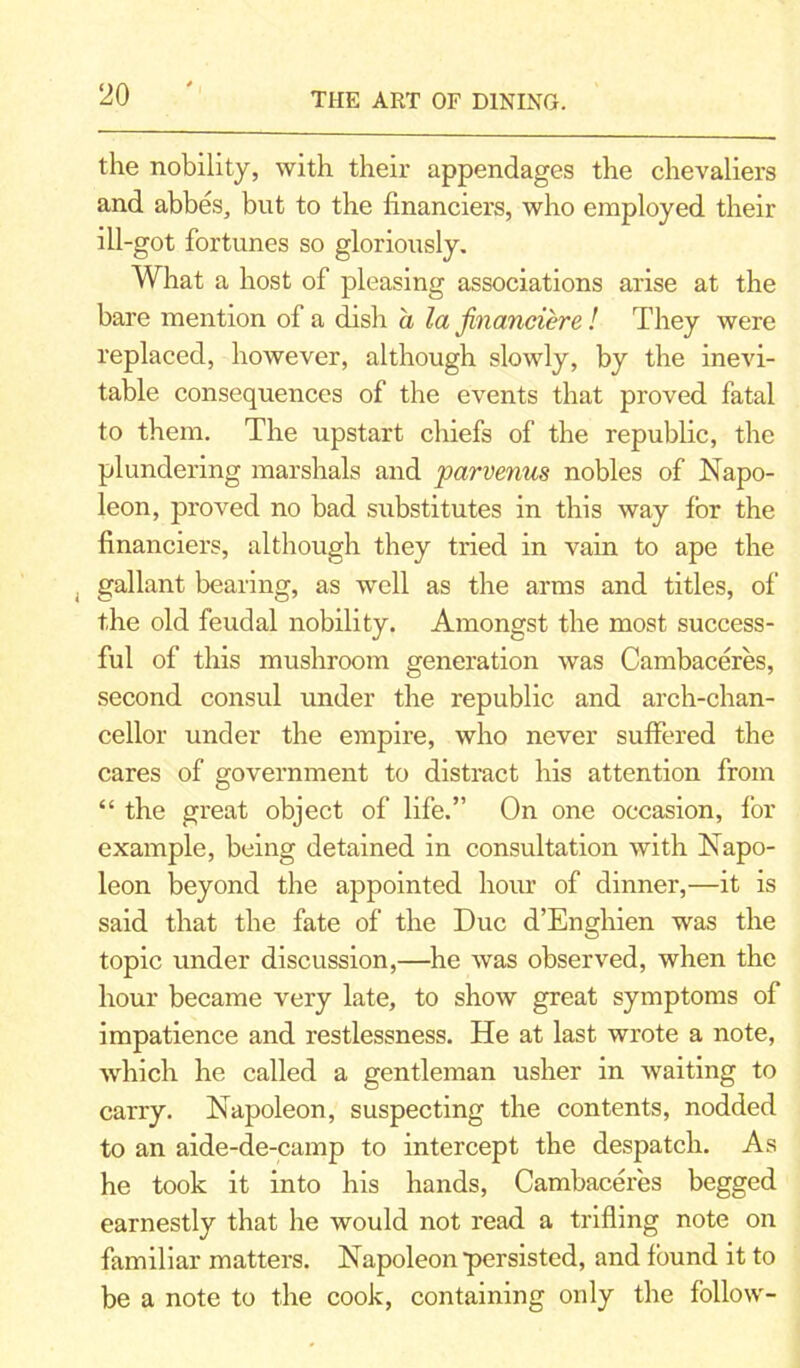 the nobility, with their appendages the chevaliers and abbes, but to the financiers, who employed their ill-got fortunes so gloriously. What a host of pleasing associations arise at the bare mention of a dish a la financier e ! They were replaced, however, although slowly, by the inevi- table consequences of the events that proved fatal to them. The upstart chiefs of the republic, the plundering marshals and parvenus nobles of Napo- leon, proved no bad substitutes in this way for the financiers, although they tried in vain to ape the , gallant bearing, as well as the arms and titles, of the old feudal nobility. Amongst the most success- ful of this mushroom generation was Cambaceres, second consul under the republic and arch-chan- cellor under the empire, who never suffered the cares of government to distract his attention from “ the great object of life.” On one occasion, for example, being detained in consultation with Napo- leon beyond the appointed hour of dinner,—it is said that the fate of the Due d’Enghien was the topic under discussion,—he was observed, when the hour became very late, to show great symptoms of impatience and restlessness. He at last wrote a note, which he called a gentleman usher in waiting to carry. Napoleon, suspecting the contents, nodded to an aide-de-camp to intercept the despatch. As he took it into his hands, Cambaceres begged earnestly that he would not read a trifling note on familiar matters. Napoleon persisted, and found it to be a note to the cook, containing only the follow-