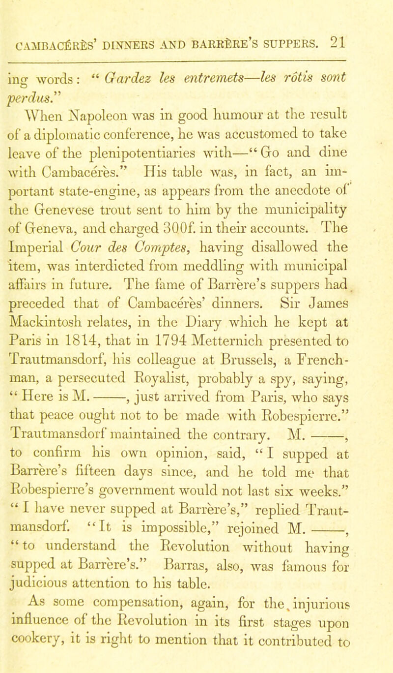 inu words: “ Grardez les entremets—les rods sont O per das. When Napoleon was in good humour at t he result of a diplomatic conference, he was accustomed to take leave of the plenipotentiaries with—“Go and dine with Cambaceres.” His table was, in fact, an im- portant state-engine, as appears from the anecdote of the Genevese trout sent to him by the municipality of Geneva, and charged 300f. in their accounts. The Imperial Cour des Comptes, having disallowed the item, was interdicted from meddling with municipal affairs in future. The fame of Barrere’s suppers had preceded that of Cambaceres’ dinners. Sir James Mackintosh relates, in the Diary which he kept at Paris in 1814, that in 1794 Metternich presented to Trautmansdorf, his colleague at Brussels, a French- man, a persecuted Royalist, probably a spy, saying, “ Here is M. , just arrived from Paris, who says that peace ought not to be made with Robespierre.” Trautmansdorf maintained the contrary. M. , to confirm his own opinion, said, “ I supped at Barrere’s fifteen days since, and he told me that Robespierre’s government would not last six weeks.” “ I have never supped at Barrere’s,” replied Traut- mansdorf. “It is impossible,” rejoined M. , “ to understand the Revolution without having supped at Barrere’s.” Barras, also, was famous for judicious attention to his table. As some compensation, again, for the,injurious influence of the Revolution in its first stages upon cookery, it is right to mention that it contributed to
