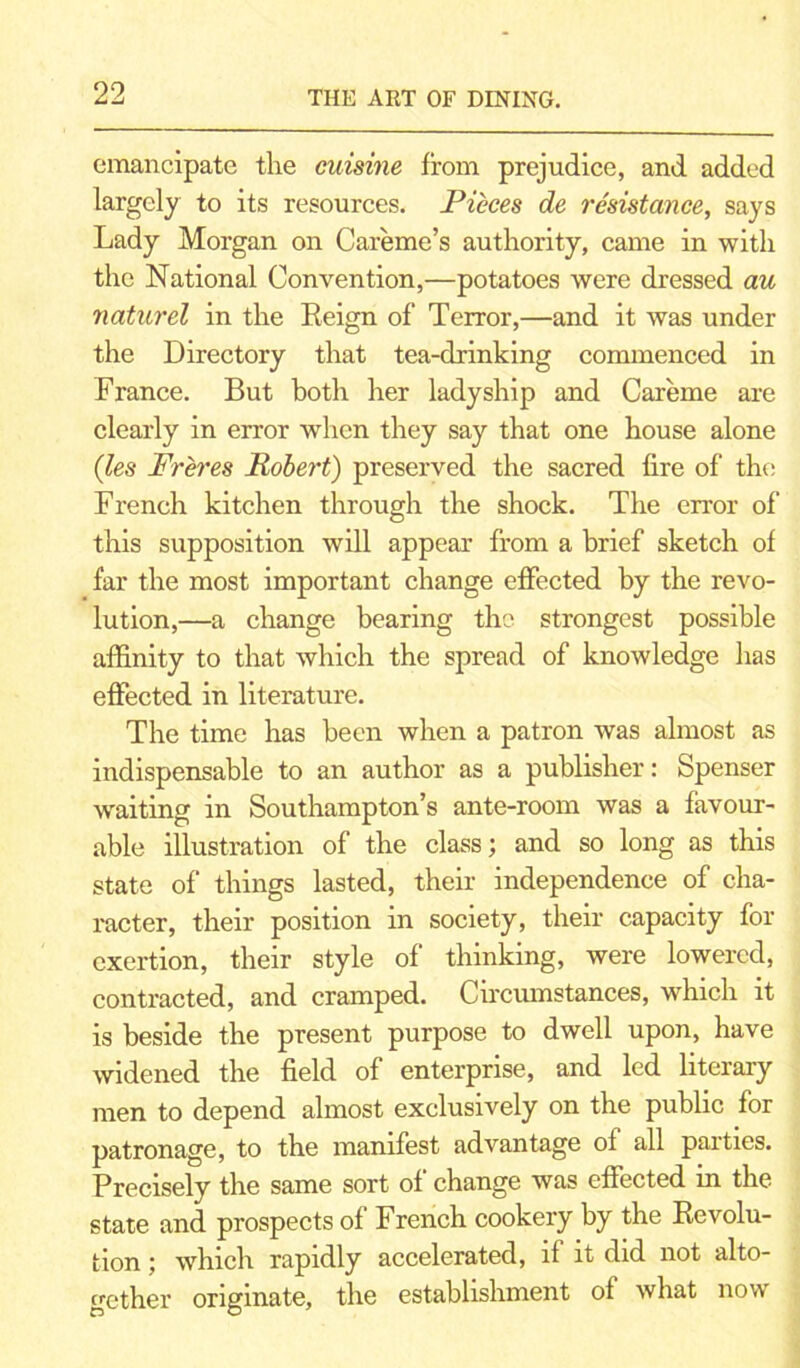 emancipate the cuisine from prejudice, and added largely to its resources. Pieces de resistance, says Lady Morgan on Careme’s authority, came in with the National Convention,—potatoes were dressed au naturcl in the Reign of Terror,—and it was under the Directory that tea-drinking commenced in France. But both her ladyship and Careme are clearly in error when they say that one house alone (les Freres Robert) preserved the sacred fire of the French kitchen through the shock. The error of this supposition will appear from a brief sketch of far the most important change effected by the revo- lution,—a change bearing the strongest possible affinity to that which the spread of knowledge has effected in literature. The time has been when a patron was almost as indispensable to an author as a publisher: Spenser waiting in Southampton’s ante-room was a favour- able illustration of the class; and so long as this state of things lasted, their independence of cha- racter, their position in society, their capacity for exertion, their style of thinking, were lowered, contracted, and cramped. Circumstances, which it is beside the present purpose to dwell upon, have widened the field of enterprise, and led literary men to depend almost exclusively on the public for patronage, to the manifest advantage of all parties. Precisely the same sort of change was effected in the state and prospects of French cookery by the Revolu- tion ; which rapidly accelerated, if it did not alto- gether originate, the establishment of what now