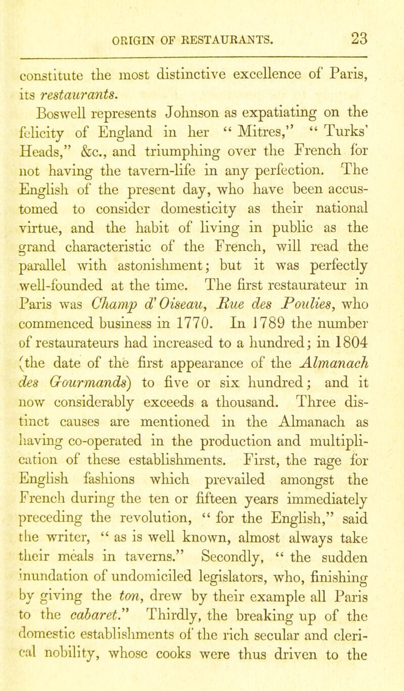 constitute the most distinctive excellence of Paris, its restaurants. Boswell represents Johnson as expatiating on the felicity of England in her “ Mitres,” “ Turks’ Heads,” &c., and triumphing over the French for not having the tavern-life in any perfection. The English of the present day, who have been accus- tomed to consider domesticity as their national virtue, and the habit of living in public as the grand characteristic of’ the French, will read the parallel with astonishment; but it was perfectly well-founded at the time. The first restaurateur in Paris was Champ d’ O iseau, Rue des Ron lies, who commenced business in 1770. In 1789 the number of restaurateurs had increased to a hundred; in 1804 (the date of the first appearance of the Almanack des Gourmands') to five or six hundred; and it now considerably exceeds a thousand. Three dis- tinct causes are mentioned in the Almanach as having co-operated in the production and multipli- cation of these establishments. First, the rage for English fashions which prevailed amongst the French during the ten or fifteen years immediately preceding the revolution, “ for the English,” said the writer, “as is well known, almost always take their meals in taverns.” Secondly, “ the sudden Inundation of undomiciled legislators, who, finishing by giving the ton, drew by their example all Paris to the cabaret.” Thirdly, the breaking up of the domestic establishments of the rich secular and cleri- cal nobility, whose cooks were thus driven to the