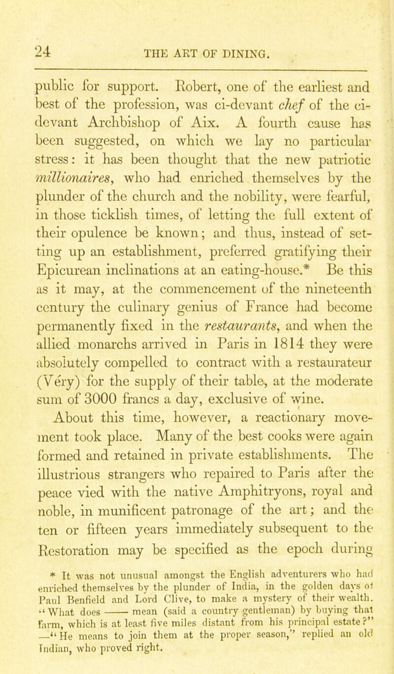 public for support. Robert, one of the earliest and best of the profession, was ci-devant chef of the ci- devant Archbishop of Aix. A fourth cause ha.s been suggested, on which we lay no particular stress: it has been thought that the new patriotic millionaires, who had enriched themselves by the plunder of the church and the nobility, were fearful, in those ticklish times, of letting the full extent of their opulence be known; and thus, instead of set- ting up an establishment, preferred gratifying their Epicurean inclinations at an eating-house.* Be this as it may, at the commencement of the nineteenth century the culinary genius of France had become permanently fixed in the restaurants, and when the allied monarchs arrived in Paris in 1814 they were absolutely compelled to contract with a restaurateur (Very) for the supply of their table, at the moderate sum of 3000 francs a day, exclusive of wine. About this time, however, a reactionary move- ment took place. Many of the best cooks were again formed and retained in private establishments. The illustrious strangers who repaired to Paris after the peace vied with the native Amphitryons, royal and noble, in munificent patronage of the art; and the ten or fifteen years immediately subsequent to the Restoration may be specified as the epoch during * It was not unusual amongst the English adventurers who had enriched themselves by the plunder of India, in the golden days ol Paul Benfield and Lord Clive, to make a mystery of their wealth. “ What does mean (said a country gentleman) by buying that farm, which is at least five miles distant from his principal estate ?” “ He means to join them at the proper season,” replied an old Indian, who proved right.