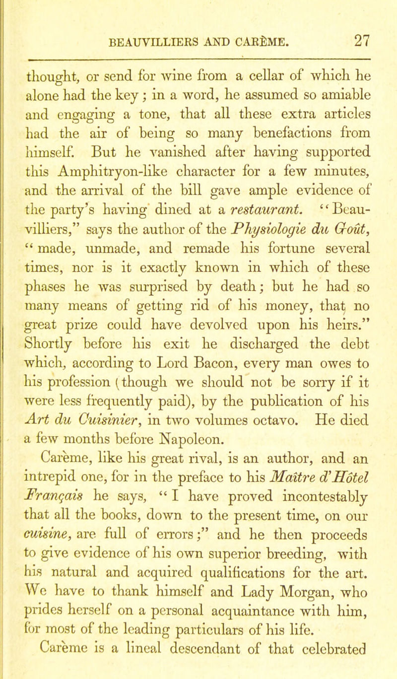 thought, or send for wine from a cellar of which he alone had the key ; in a word, he assumed so amiable and engaging a tone, that all these extra articles had the air of being so many benefactions from himself. But he vanished after having supported this Amphitryon-like character for a few minutes, and the arrival of the hill gave ample evidence of the party’s having dined at a restaurant. 1 ‘ Beau- villiers,” says the author of the Physiologie du Grout, “ made, unmade, and remade his fortune several times, nor is it exactly known in which of these phases he was surprised by death; but he had so many means of getting rid of his money, that no great prize could have devolved upon his heirs.” Shortly before his exit he discharged the debt which, according to Lord Bacon, every man owes to his profession (though we should not be sorry if it were less frequently paid), by the publication of his Art du Cuisinier, in two volumes octavo. He died a few months before Napoleon. Careme, like his great rival, is an author, and an intrepid one, for in the preface to his Maitre d’Hotel Frangais he says, “ I have proved incontestably that all the books, down to the present time, on our cuisine, are full of errorsand he then proceeds to give evidence of his own superior breeding, with his natural and acquired qualifications for the art. We have to thank himself and Lady Morgan, who prides herself on a personal acquaintance with him, for most of the leading particulars of his life. Careme is a lineal descendant of that celebrated
