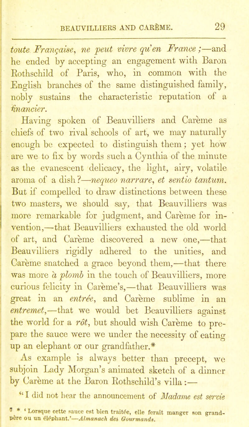 toute Franqaise, ne pent vivre quen France;—and he ended by accepting an engagement with Baron Rothschild of Paris, who, in common with the English branches of the same distinguished family, nobly sustains the characteristic reputation of a financier. Having spoken of Beauvilliers and Careme as chiefs of two rival schools of art, we may naturally enough be expected to distinguish them; yet how are we to fix by words such a Cynthia of the minute as the evanescent delicacy, the light, airy, volatile aroma of a dish ?—nequeo narrare, et sentio tantum. But if compelled to draw distinctions between these two masters, we should say, that Beauvilliers was more remarkable for judgment, and Careme for in- vention,—that Beauvilliers exhausted the old world of art, and Careme discovered a new one,—that Beauvilliers rigidly adhered to the unities, and Careme snatched a grace beyond them,—that there was more a plomb in the touch of Beauvilliers, more curious felicity in Careme’s,—that Beauvilliers was great in an entree, and Careme sublime in an entremet,—that we would bet Beauvilliers against the world for a rot, but should wish Careme to pre- pare the sauce were we under the necessity of eating up an elephant or our grandfather.* As example is always better than precept, we subjoin Lady Morgan’s animated sketch of a dinner by Careme at the Baron Rothschild’s villa:— “ I did not bear the announcement of Madame est servie ® * ‘ Lorsqtie cettc sauce est bien traitfc, elle ferait manger son grand- p&re ou un <;U1Dhant.’—Almanac/) ties Gourmanda.