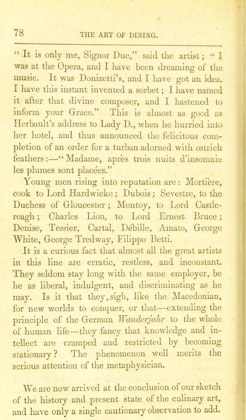 “ It is only me, Signor Due,” said the artist; “ I was at the Opera, and I have been dreaming of the music. It was Donizetti’s, and I have got an idea. I have this instant invented a sorbet; I have named it after that divine composer, and I hastened to inform your Grace.” This is almost as good as Herbault’s address to Lady D., when he hurried into her hotel, and thus announced the felicitous com- pletion of an order for a turban adorned with ostrich feathers :—“ Madame, apres trois nuits d’insomnie les plumes sont placees.” Young men rising into reputation are : Mortiere, cook to Lord Hardwicke; Dubois; Sevestre, to the Duchess of Gloucester; Montoy, to Lord Castle- reagh; Charles Lion, to Lord Ernest Bruce; Denise, Tessier, Cartal, Debille, Amato, George White, George Tredway, Filippo Betti. It is a curious fact that almost all the great artists in this line are erratic, restless, and inconstant. They seldom stay long with the same employer, be he as liberal, indulgent, and discriminating as he may. Is it that they.sigh, like the Macedonian, for new worlds to conquer, or that—extending the principle of the German Wanderjahr to the whole of human life—they fancy that knowledge and in- tellect are cramped and restricted by becoming stationary ? The phenomenon well merits the serious attention of the metaphysician. We are now arrived at the conclusion of our sketch of the history and present state of the culinary art, and have only a single cautionary observation to add.